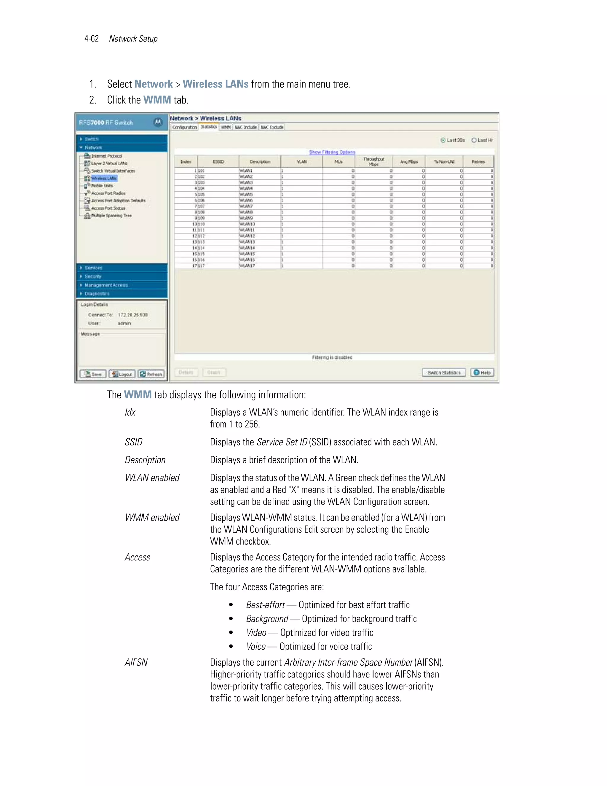 4-62   Network Setup




 1. Select Network > Wireless LANs from the main menu tree.
 2. Click the WMM tab.




       The WMM tab displays the following information:
           Idx                 Displays a WLAN’s numeric identifier. The WLAN index range is
                               from 1 to 256.
           SSID                Displays the Service Set ID (SSID) associated with each WLAN.
           Description         Displays a brief description of the WLAN.
           WLAN enabled        Displays the status of the WLAN. A Green check defines the WLAN
                               as enabled and a Red "X" means it is disabled. The enable/disable
                               setting can be defined using the WLAN Configuration screen.
           WMM enabled         Displays WLAN-WMM status. It can be enabled (for a WLAN) from
                               the WLAN Configurations Edit screen by selecting the Enable
                               WMM checkbox.
           Access              Displays the Access Category for the intended radio traffic. Access
                               Categories are the different WLAN-WMM options available.
                               The four Access Categories are:
                                    •    Best-effort — Optimized for best effort traffic
                                    •    Background — Optimized for background traffic
                                    •    Video — Optimized for video traffic
                                    •    Voice — Optimized for voice traffic
           AIFSN               Displays the current Arbitrary Inter-frame Space Number (AIFSN).
                               Higher-priority traffic categories should have lower AIFSNs than
                               lower-priority traffic categories. This will causes lower-priority
                               traffic to wait longer before trying attempting access.
 