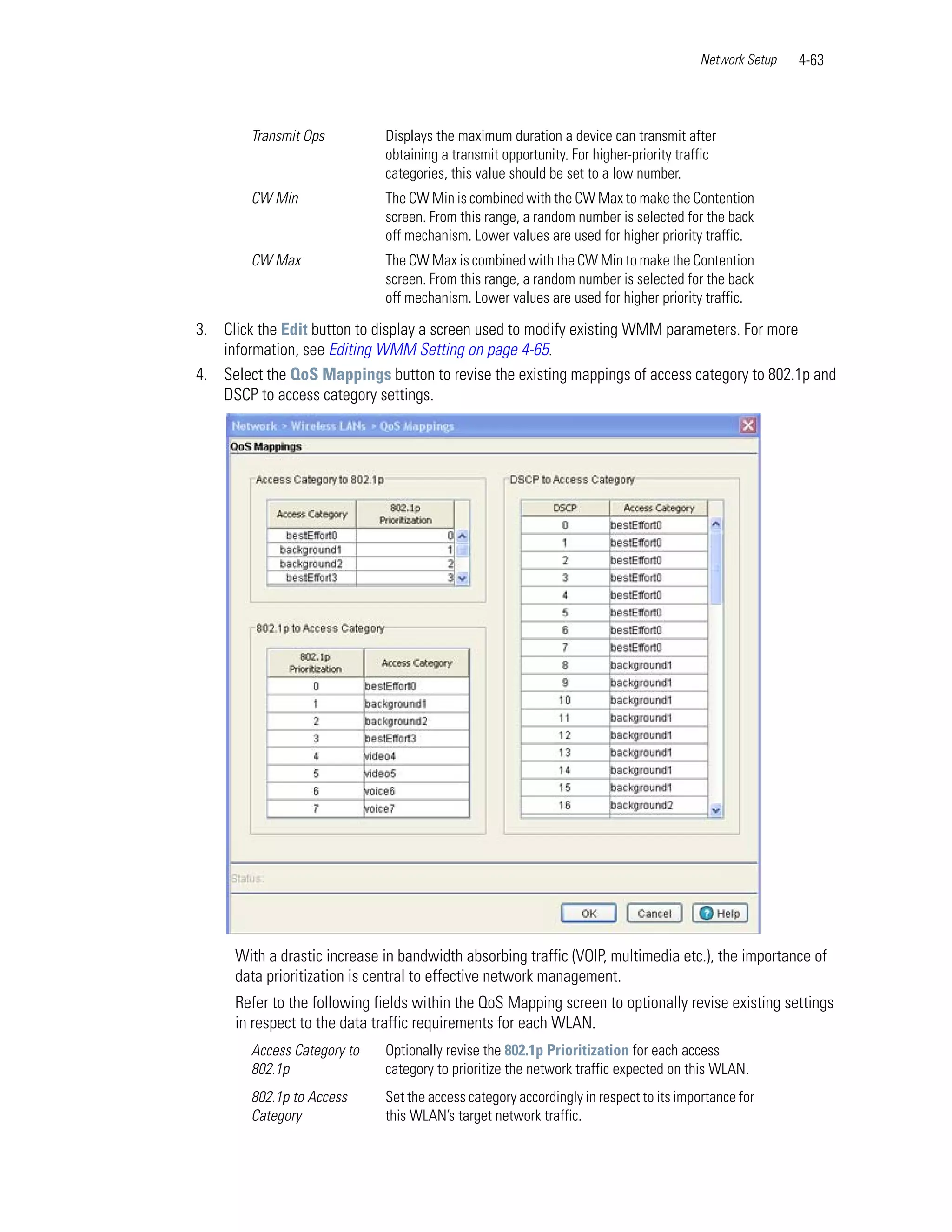 Network Setup   4-63



        Transmit Ops         Displays the maximum duration a device can transmit after
                             obtaining a transmit opportunity. For higher-priority traffic
                             categories, this value should be set to a low number.
        CW Min               The CW Min is combined with the CW Max to make the Contention
                             screen. From this range, a random number is selected for the back
                             off mechanism. Lower values are used for higher priority traffic.
        CW Max               The CW Max is combined with the CW Min to make the Contention
                             screen. From this range, a random number is selected for the back
                             off mechanism. Lower values are used for higher priority traffic.

3. Click the Edit button to display a screen used to modify existing WMM parameters. For more
   information, see Editing WMM Setting on page 4-65.
4. Select the QoS Mappings button to revise the existing mappings of access category to 802.1p and
   DSCP to access category settings.




     With a drastic increase in bandwidth absorbing traffic (VOIP, multimedia etc.), the importance of
     data prioritization is central to effective network management.
     Refer to the following fields within the QoS Mapping screen to optionally revise existing settings
     in respect to the data traffic requirements for each WLAN.
        Access Category to   Optionally revise the 802.1p Prioritization for each access
        802.1p               category to prioritize the network traffic expected on this WLAN.
        802.1p to Access     Set the access category accordingly in respect to its importance for
        Category             this WLAN’s target network traffic.
 