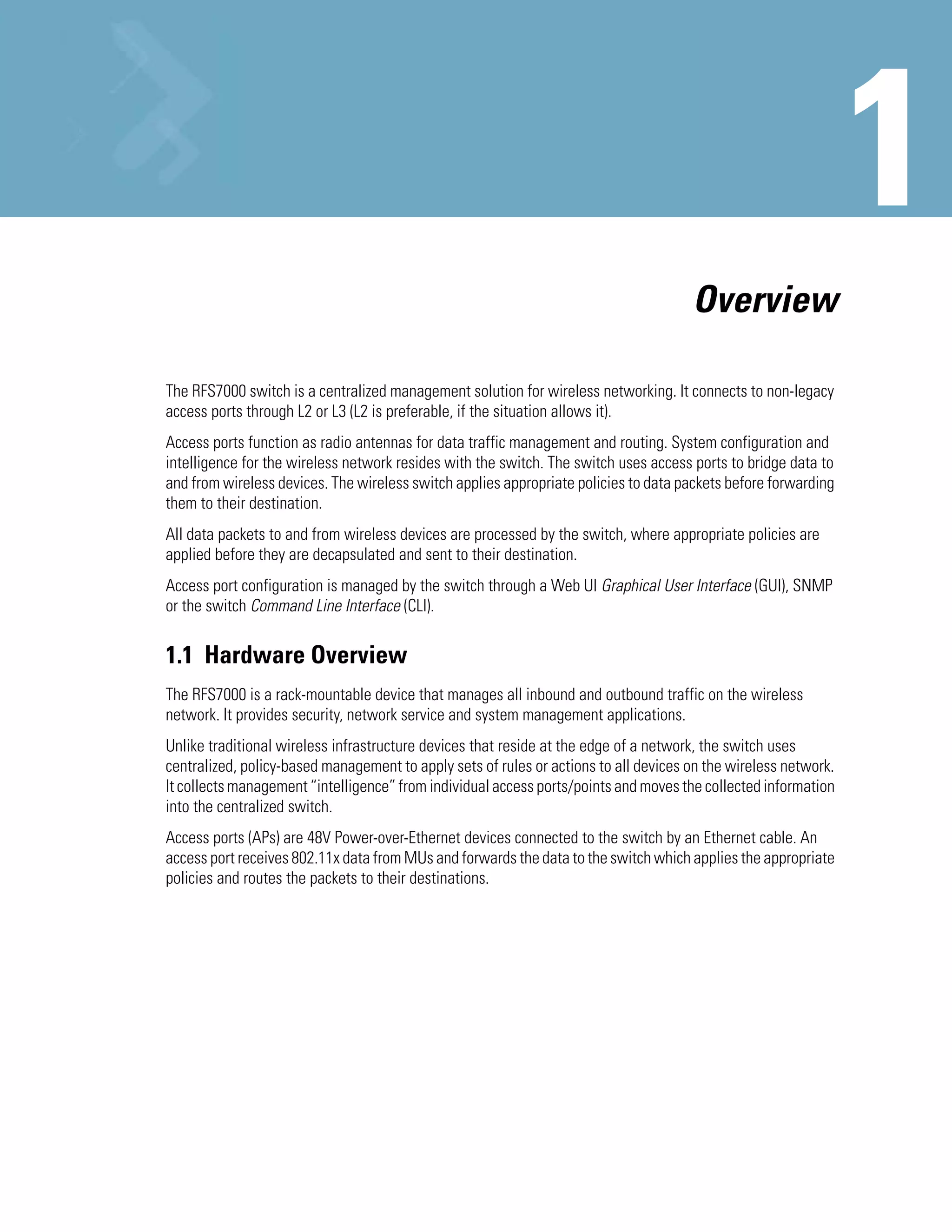 Overview

The RFS7000 switch is a centralized management solution for wireless networking. It connects to non-legacy
access ports through L2 or L3 (L2 is preferable, if the situation allows it).
Access ports function as radio antennas for data traffic management and routing. System configuration and
intelligence for the wireless network resides with the switch. The switch uses access ports to bridge data to
and from wireless devices. The wireless switch applies appropriate policies to data packets before forwarding
them to their destination.
All data packets to and from wireless devices are processed by the switch, where appropriate policies are
applied before they are decapsulated and sent to their destination.
Access port configuration is managed by the switch through a Web UI Graphical User Interface (GUI), SNMP
or the switch Command Line Interface (CLI).


1.1 Hardware Overview
The RFS7000 is a rack-mountable device that manages all inbound and outbound traffic on the wireless
network. It provides security, network service and system management applications.
Unlike traditional wireless infrastructure devices that reside at the edge of a network, the switch uses
centralized, policy-based management to apply sets of rules or actions to all devices on the wireless network.
It collects management “intelligence” from individual access ports/points and moves the collected information
into the centralized switch.
Access ports (APs) are 48V Power-over-Ethernet devices connected to the switch by an Ethernet cable. An
access port receives 802.11x data from MUs and forwards the data to the switch which applies the appropriate
policies and routes the packets to their destinations.
 