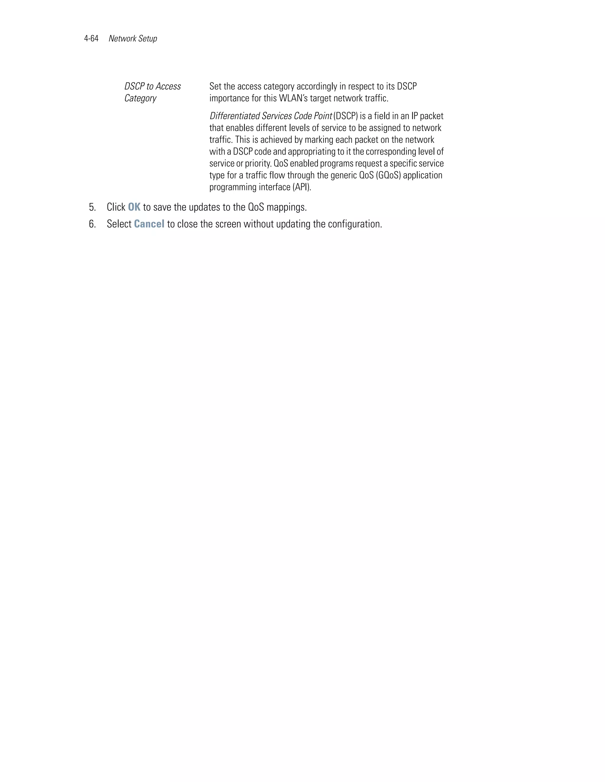 4-64   Network Setup




           DSCP to Access     Set the access category accordingly in respect to its DSCP
           Category           importance for this WLAN’s target network traffic.
                              Differentiated Services Code Point (DSCP) is a field in an IP packet
                              that enables different levels of service to be assigned to network
                              traffic. This is achieved by marking each packet on the network
                              with a DSCP code and appropriating to it the corresponding level of
                              service or priority. QoS enabled programs request a specific service
                              type for a traffic flow through the generic QoS (GQoS) application
                              programming interface (API).

 5. Click OK to save the updates to the QoS mappings.
 6. Select Cancel to close the screen without updating the configuration.
 
