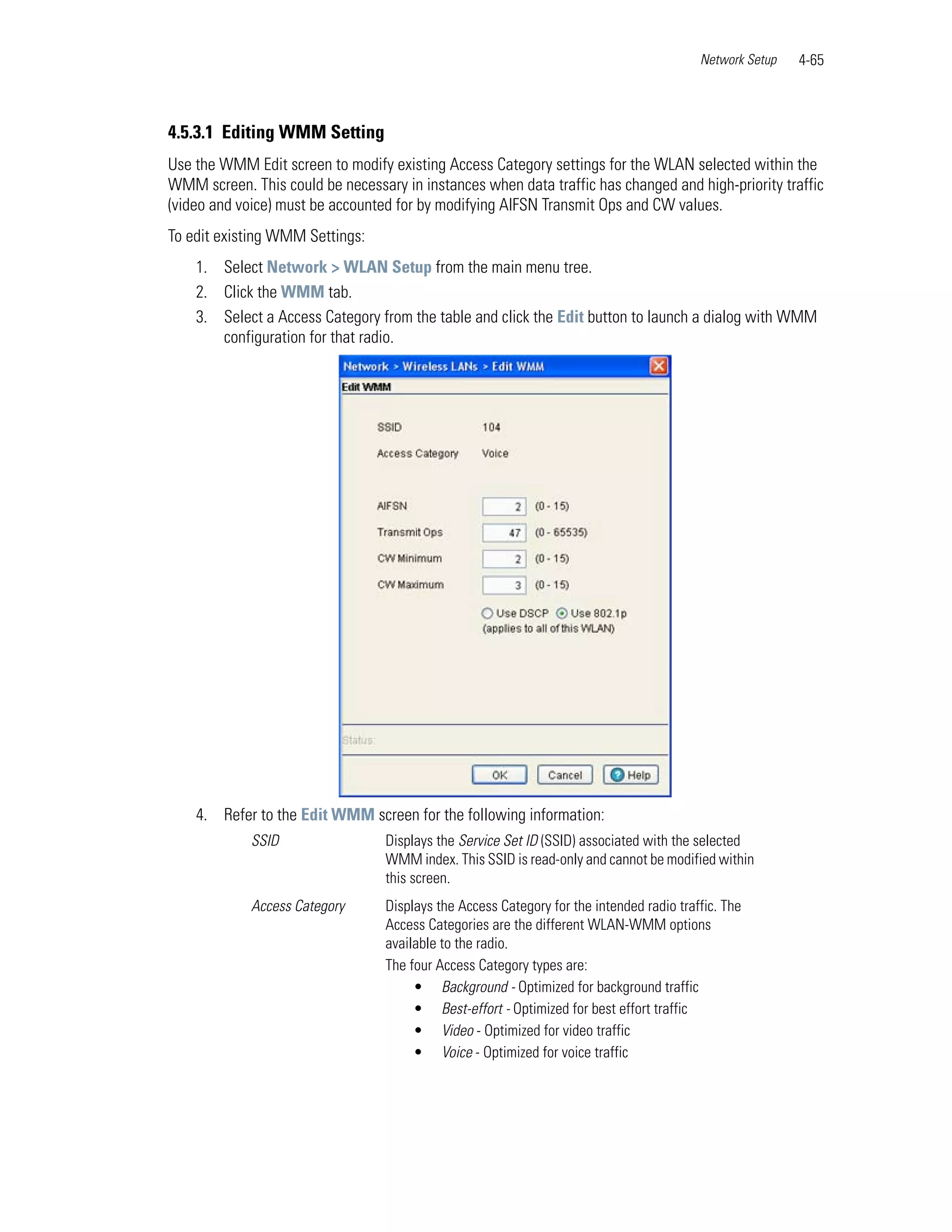 Network Setup   4-65



4.5.3.1 Editing WMM Setting
Use the WMM Edit screen to modify existing Access Category settings for the WLAN selected within the
WMM screen. This could be necessary in instances when data traffic has changed and high-priority traffic
(video and voice) must be accounted for by modifying AIFSN Transmit Ops and CW values.
To edit existing WMM Settings:
    1. Select Network > WLAN Setup from the main menu tree.
    2. Click the WMM tab.
    3. Select a Access Category from the table and click the Edit button to launch a dialog with WMM
       configuration for that radio.




    4. Refer to the Edit WMM screen for the following information:
             SSID                 Displays the Service Set ID (SSID) associated with the selected
                                  WMM index. This SSID is read-only and cannot be modified within
                                  this screen.
             Access Category      Displays the Access Category for the intended radio traffic. The
                                  Access Categories are the different WLAN-WMM options
                                  available to the radio.
                                  The four Access Category types are:
                                       • Background - Optimized for background traffic
                                       • Best-effort - Optimized for best effort traffic
                                       • Video - Optimized for video traffic
                                       • Voice - Optimized for voice traffic
 