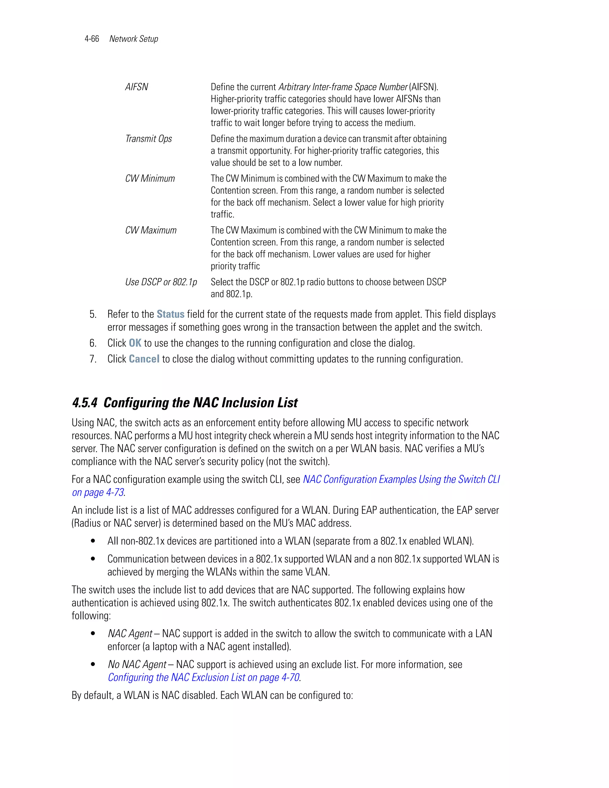 4-66   Network Setup




              AIFSN                Define the current Arbitrary Inter-frame Space Number (AIFSN).
                                   Higher-priority traffic categories should have lower AIFSNs than
                                   lower-priority traffic categories. This will causes lower-priority
                                   traffic to wait longer before trying to access the medium.
              Transmit Ops         Define the maximum duration a device can transmit after obtaining
                                   a transmit opportunity. For higher-priority traffic categories, this
                                   value should be set to a low number.
              CW Minimum           The CW Minimum is combined with the CW Maximum to make the
                                   Contention screen. From this range, a random number is selected
                                   for the back off mechanism. Select a lower value for high priority
                                   traffic.
              CW Maximum           The CW Maximum is combined with the CW Minimum to make the
                                   Contention screen. From this range, a random number is selected
                                   for the back off mechanism. Lower values are used for higher
                                   priority traffic
              Use DSCP or 802.1p   Select the DSCP or 802.1p radio buttons to choose between DSCP
                                   and 802.1p.

    5. Refer to the Status field for the current state of the requests made from applet. This field displays
       error messages if something goes wrong in the transaction between the applet and the switch.
    6. Click OK to use the changes to the running configuration and close the dialog.
    7. Click Cancel to close the dialog without committing updates to the running configuration.



4.5.4 Configuring the NAC Inclusion List
Using NAC, the switch acts as an enforcement entity before allowing MU access to specific network
resources. NAC performs a MU host integrity check wherein a MU sends host integrity information to the NAC
server. The NAC server configuration is defined on the switch on a per WLAN basis. NAC verifies a MU’s
compliance with the NAC server’s security policy (not the switch).
For a NAC configuration example using the switch CLI, see NAC Configuration Examples Using the Switch CLI
on page 4-73.
An include list is a list of MAC addresses configured for a WLAN. During EAP authentication, the EAP server
(Radius or NAC server) is determined based on the MU’s MAC address.
    •     All non-802.1x devices are partitioned into a WLAN (separate from a 802.1x enabled WLAN).
    •     Communication between devices in a 802.1x supported WLAN and a non 802.1x supported WLAN is
          achieved by merging the WLANs within the same VLAN.
The switch uses the include list to add devices that are NAC supported. The following explains how
authentication is achieved using 802.1x. The switch authenticates 802.1x enabled devices using one of the
following:
    •     NAC Agent – NAC support is added in the switch to allow the switch to communicate with a LAN
          enforcer (a laptop with a NAC agent installed).
    •     No NAC Agent – NAC support is achieved using an exclude list. For more information, see
          Configuring the NAC Exclusion List on page 4-70.
By default, a WLAN is NAC disabled. Each WLAN can be configured to:
 