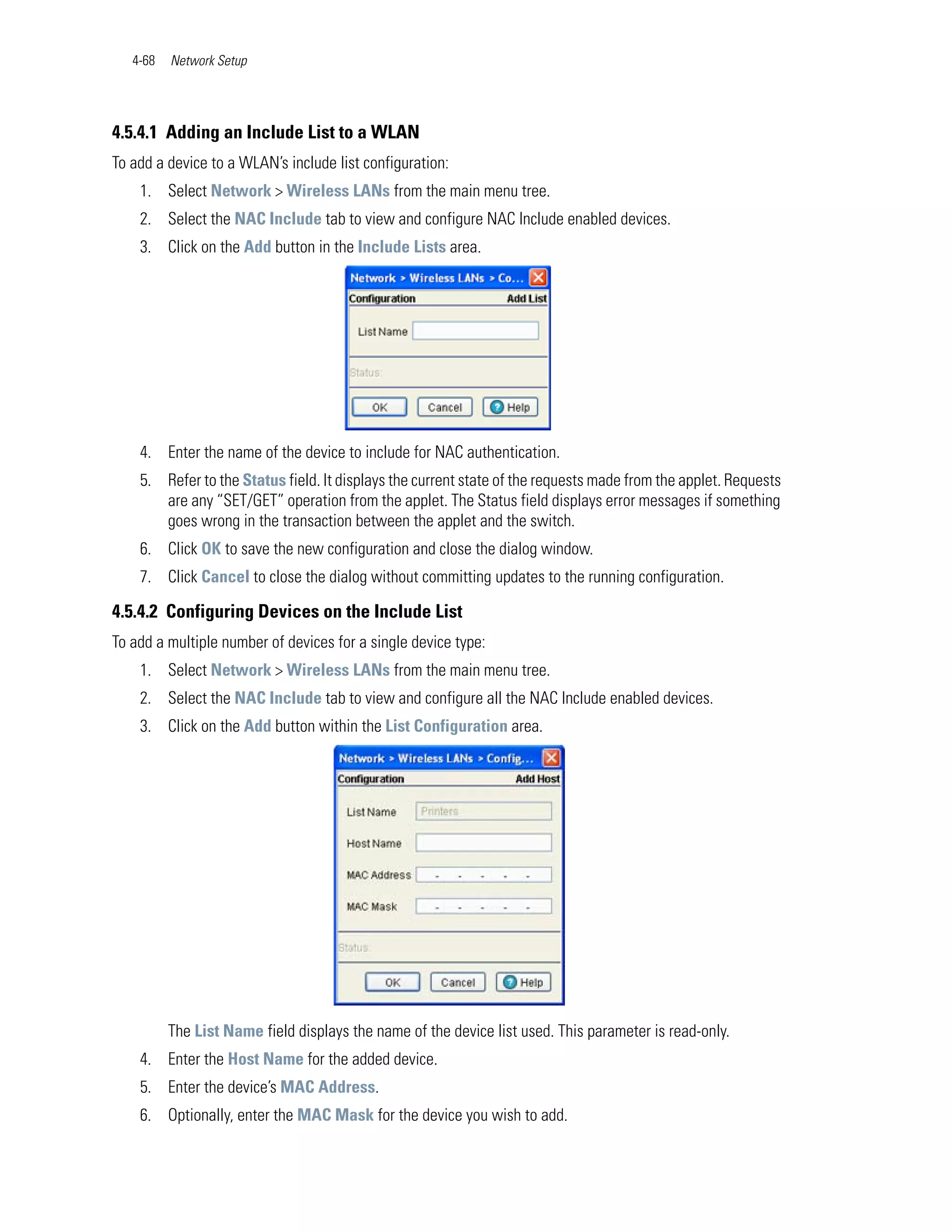 4-68   Network Setup




4.5.4.1 Adding an Include List to a WLAN
To add a device to a WLAN’s include list configuration:
    1. Select Network > Wireless LANs from the main menu tree.
    2. Select the NAC Include tab to view and configure NAC Include enabled devices.
    3. Click on the Add button in the Include Lists area.




    4. Enter the name of the device to include for NAC authentication.
    5. Refer to the Status field. It displays the current state of the requests made from the applet. Requests
       are any “SET/GET” operation from the applet. The Status field displays error messages if something
       goes wrong in the transaction between the applet and the switch.
    6. Click OK to save the new configuration and close the dialog window.
    7. Click Cancel to close the dialog without committing updates to the running configuration.

4.5.4.2 Configuring Devices on the Include List
To add a multiple number of devices for a single device type:
    1. Select Network > Wireless LANs from the main menu tree.
    2. Select the NAC Include tab to view and configure all the NAC Include enabled devices.
    3. Click on the Add button within the List Configuration area.




          The List Name field displays the name of the device list used. This parameter is read-only.
    4. Enter the Host Name for the added device.
    5. Enter the device’s MAC Address.
    6. Optionally, enter the MAC Mask for the device you wish to add.
 