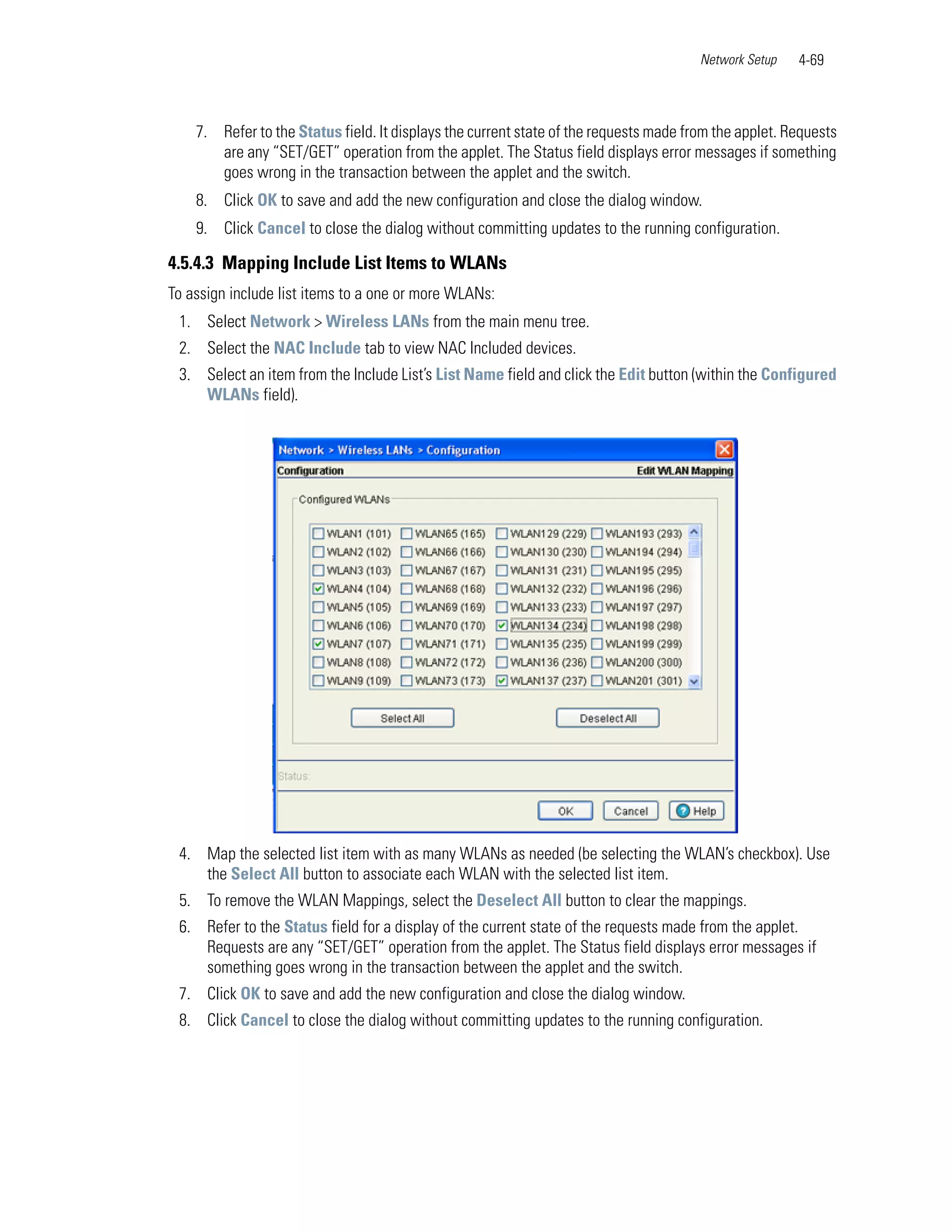 Network Setup   4-69



    7. Refer to the Status field. It displays the current state of the requests made from the applet. Requests
       are any “SET/GET” operation from the applet. The Status field displays error messages if something
       goes wrong in the transaction between the applet and the switch.
    8. Click OK to save and add the new configuration and close the dialog window.
    9. Click Cancel to close the dialog without committing updates to the running configuration.

4.5.4.3 Mapping Include List Items to WLANs
To assign include list items to a one or more WLANs:
 1. Select Network > Wireless LANs from the main menu tree.
 2. Select the NAC Include tab to view NAC Included devices.
 3. Select an item from the Include List’s List Name field and click the Edit button (within the Configured
    WLANs field).




 4. Map the selected list item with as many WLANs as needed (be selecting the WLAN’s checkbox). Use
    the Select All button to associate each WLAN with the selected list item.
 5. To remove the WLAN Mappings, select the Deselect All button to clear the mappings.
 6. Refer to the Status field for a display of the current state of the requests made from the applet.
    Requests are any “SET/GET” operation from the applet. The Status field displays error messages if
    something goes wrong in the transaction between the applet and the switch.
 7. Click OK to save and add the new configuration and close the dialog window.
 8. Click Cancel to close the dialog without committing updates to the running configuration.
 