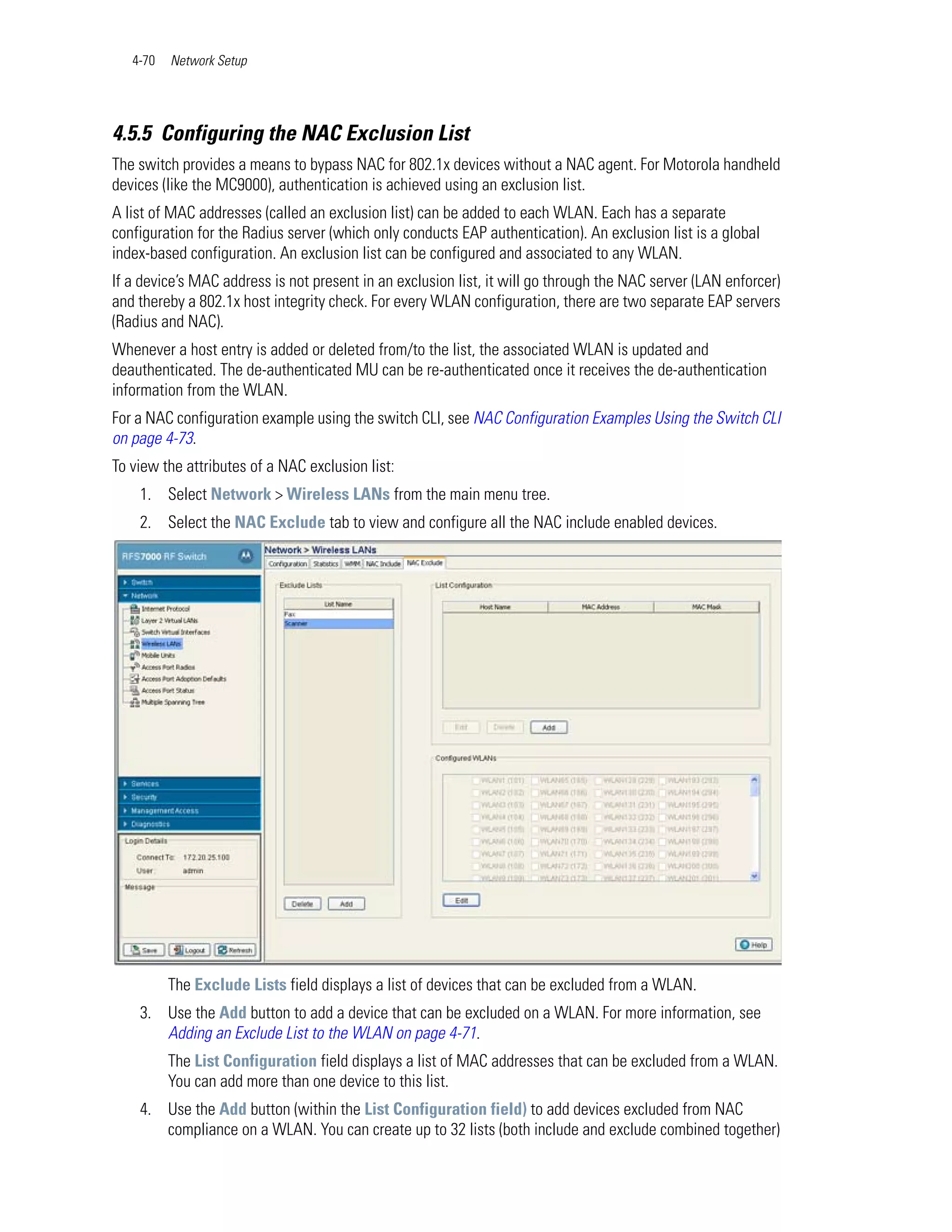 4-70   Network Setup




4.5.5 Configuring the NAC Exclusion List
The switch provides a means to bypass NAC for 802.1x devices without a NAC agent. For Motorola handheld
devices (like the MC9000), authentication is achieved using an exclusion list.
A list of MAC addresses (called an exclusion list) can be added to each WLAN. Each has a separate
configuration for the Radius server (which only conducts EAP authentication). An exclusion list is a global
index-based configuration. An exclusion list can be configured and associated to any WLAN.
If a device’s MAC address is not present in an exclusion list, it will go through the NAC server (LAN enforcer)
and thereby a 802.1x host integrity check. For every WLAN configuration, there are two separate EAP servers
(Radius and NAC).
Whenever a host entry is added or deleted from/to the list, the associated WLAN is updated and
deauthenticated. The de-authenticated MU can be re-authenticated once it receives the de-authentication
information from the WLAN.
For a NAC configuration example using the switch CLI, see NAC Configuration Examples Using the Switch CLI
on page 4-73.
To view the attributes of a NAC exclusion list:
    1. Select Network > Wireless LANs from the main menu tree.
    2. Select the NAC Exclude tab to view and configure all the NAC include enabled devices.




          The Exclude Lists field displays a list of devices that can be excluded from a WLAN.
    3. Use the Add button to add a device that can be excluded on a WLAN. For more information, see
       Adding an Exclude List to the WLAN on page 4-71.
          The List Configuration field displays a list of MAC addresses that can be excluded from a WLAN.
          You can add more than one device to this list.
    4. Use the Add button (within the List Configuration field) to add devices excluded from NAC
       compliance on a WLAN. You can create up to 32 lists (both include and exclude combined together)
 