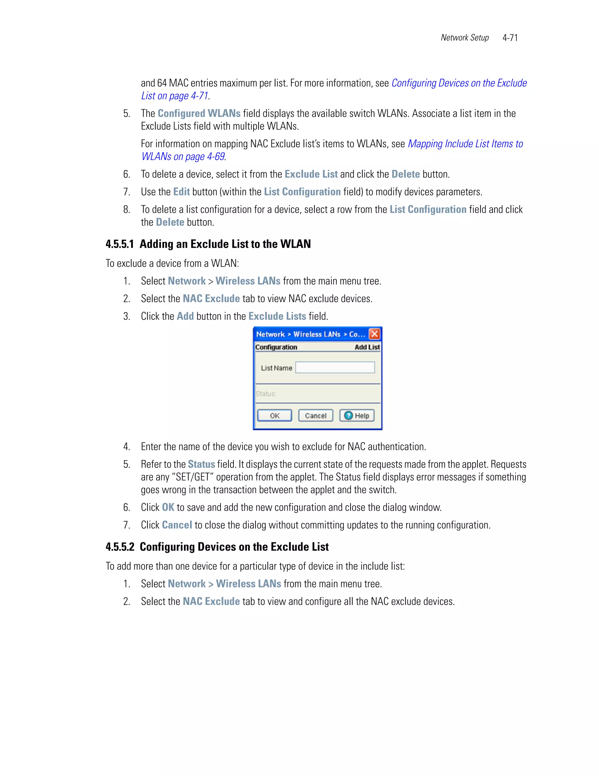 Network Setup   4-71



         and 64 MAC entries maximum per list. For more information, see Configuring Devices on the Exclude
         List on page 4-71.
    5. The Configured WLANs field displays the available switch WLANs. Associate a list item in the
       Exclude Lists field with multiple WLANs.
         For information on mapping NAC Exclude list’s items to WLANs, see Mapping Include List Items to
         WLANs on page 4-69.
    6. To delete a device, select it from the Exclude List and click the Delete button.
    7. Use the Edit button (within the List Configuration field) to modify devices parameters.
    8. To delete a list configuration for a device, select a row from the List Configuration field and click
       the Delete button.

4.5.5.1 Adding an Exclude List to the WLAN
To exclude a device from a WLAN:
    1. Select Network > Wireless LANs from the main menu tree.
    2. Select the NAC Exclude tab to view NAC exclude devices.
    3. Click the Add button in the Exclude Lists field.




    4. Enter the name of the device you wish to exclude for NAC authentication.
    5. Refer to the Status field. It displays the current state of the requests made from the applet. Requests
       are any “SET/GET” operation from the applet. The Status field displays error messages if something
       goes wrong in the transaction between the applet and the switch.
    6. Click OK to save and add the new configuration and close the dialog window.
    7. Click Cancel to close the dialog without committing updates to the running configuration.

4.5.5.2 Configuring Devices on the Exclude List
To add more than one device for a particular type of device in the include list:
    1. Select Network > Wireless LANs from the main menu tree.
    2. Select the NAC Exclude tab to view and configure all the NAC exclude devices.
 