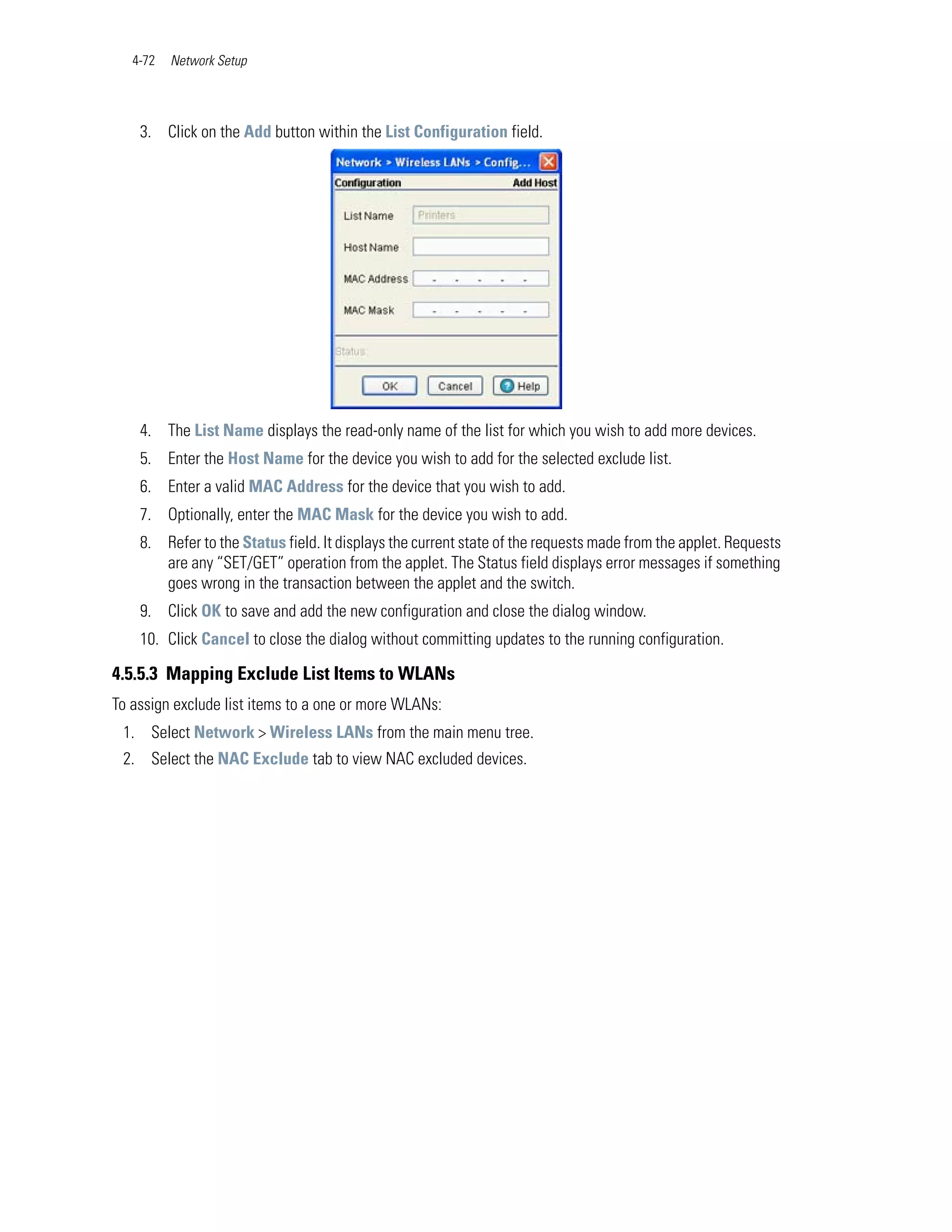 4-72   Network Setup




    3. Click on the Add button within the List Configuration field.




    4. The List Name displays the read-only name of the list for which you wish to add more devices.
    5. Enter the Host Name for the device you wish to add for the selected exclude list.
    6. Enter a valid MAC Address for the device that you wish to add.
    7. Optionally, enter the MAC Mask for the device you wish to add.
    8. Refer to the Status field. It displays the current state of the requests made from the applet. Requests
       are any “SET/GET” operation from the applet. The Status field displays error messages if something
       goes wrong in the transaction between the applet and the switch.
    9. Click OK to save and add the new configuration and close the dialog window.
    10. Click Cancel to close the dialog without committing updates to the running configuration.

4.5.5.3 Mapping Exclude List Items to WLANs
To assign exclude list items to a one or more WLANs:
 1. Select Network > Wireless LANs from the main menu tree.
 2. Select the NAC Exclude tab to view NAC excluded devices.
 