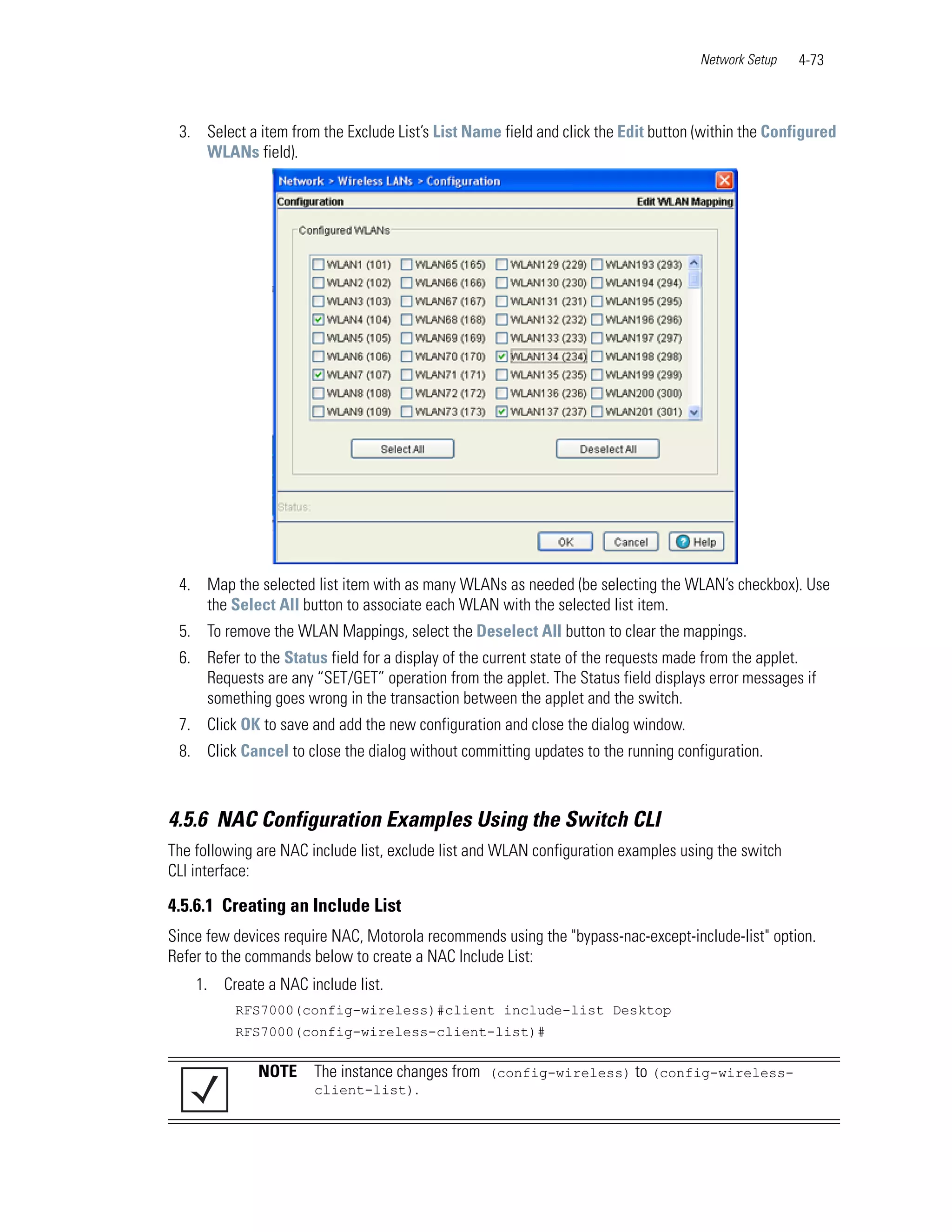 Network Setup   4-73



 3. Select a item from the Exclude List’s List Name field and click the Edit button (within the Configured
    WLANs field).




 4. Map the selected list item with as many WLANs as needed (be selecting the WLAN’s checkbox). Use
    the Select All button to associate each WLAN with the selected list item.
 5. To remove the WLAN Mappings, select the Deselect All button to clear the mappings.
 6. Refer to the Status field for a display of the current state of the requests made from the applet.
    Requests are any “SET/GET” operation from the applet. The Status field displays error messages if
    something goes wrong in the transaction between the applet and the switch.
 7. Click OK to save and add the new configuration and close the dialog window.
 8. Click Cancel to close the dialog without committing updates to the running configuration.



4.5.6 NAC Configuration Examples Using the Switch CLI
The following are NAC include list, exclude list and WLAN configuration examples using the switch
CLI interface:

4.5.6.1 Creating an Include List
Since few devices require NAC, Motorola recommends using the "bypass-nac-except-include-list" option.
Refer to the commands below to create a NAC Include List:
    1. Create a NAC include list.
          RFS7000(config-wireless)#client include-list Desktop
          RFS7000(config-wireless-client-list)#

              NOTE     The instance changes from (config-wireless) to (config-wireless-
                       client-list).
 