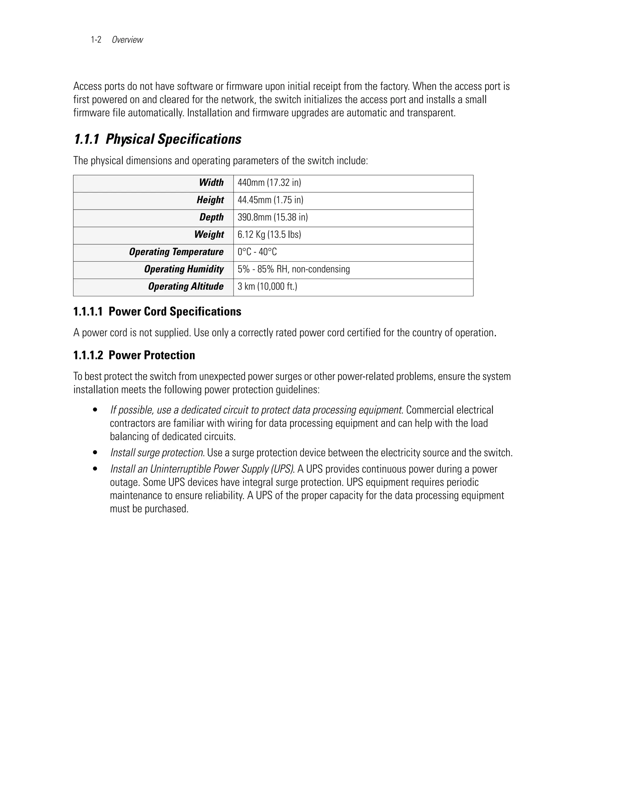 1-2   Overview




Access ports do not have software or firmware upon initial receipt from the factory. When the access port is
first powered on and cleared for the network, the switch initializes the access port and installs a small
firmware file automatically. Installation and firmware upgrades are automatic and transparent.

1.1.1 Physical Specifications
The physical dimensions and operating parameters of the switch include:
                                 Width    440mm (17.32 in)
                                Height    44.45mm (1.75 in)
                                 Depth    390.8mm (15.38 in)
                                Weight    6.12 Kg (13.5 lbs)
              Operating Temperature       0°C - 40°C
                     Operating Humidity   5% - 85% RH, non-condensing
                     Operating Altitude   3 km (10,000 ft.)

1.1.1.1 Power Cord Specifications
A power cord is not supplied. Use only a correctly rated power cord certified for the country of operation.

1.1.1.2 Power Protection
To best protect the switch from unexpected power surges or other power-related problems, ensure the system
installation meets the following power protection guidelines:
    •     If possible, use a dedicated circuit to protect data processing equipment. Commercial electrical
          contractors are familiar with wiring for data processing equipment and can help with the load
          balancing of dedicated circuits.
    •     Install surge protection. Use a surge protection device between the electricity source and the switch.
    •     Install an Uninterruptible Power Supply (UPS). A UPS provides continuous power during a power
          outage. Some UPS devices have integral surge protection. UPS equipment requires periodic
          maintenance to ensure reliability. A UPS of the proper capacity for the data processing equipment
          must be purchased.
 