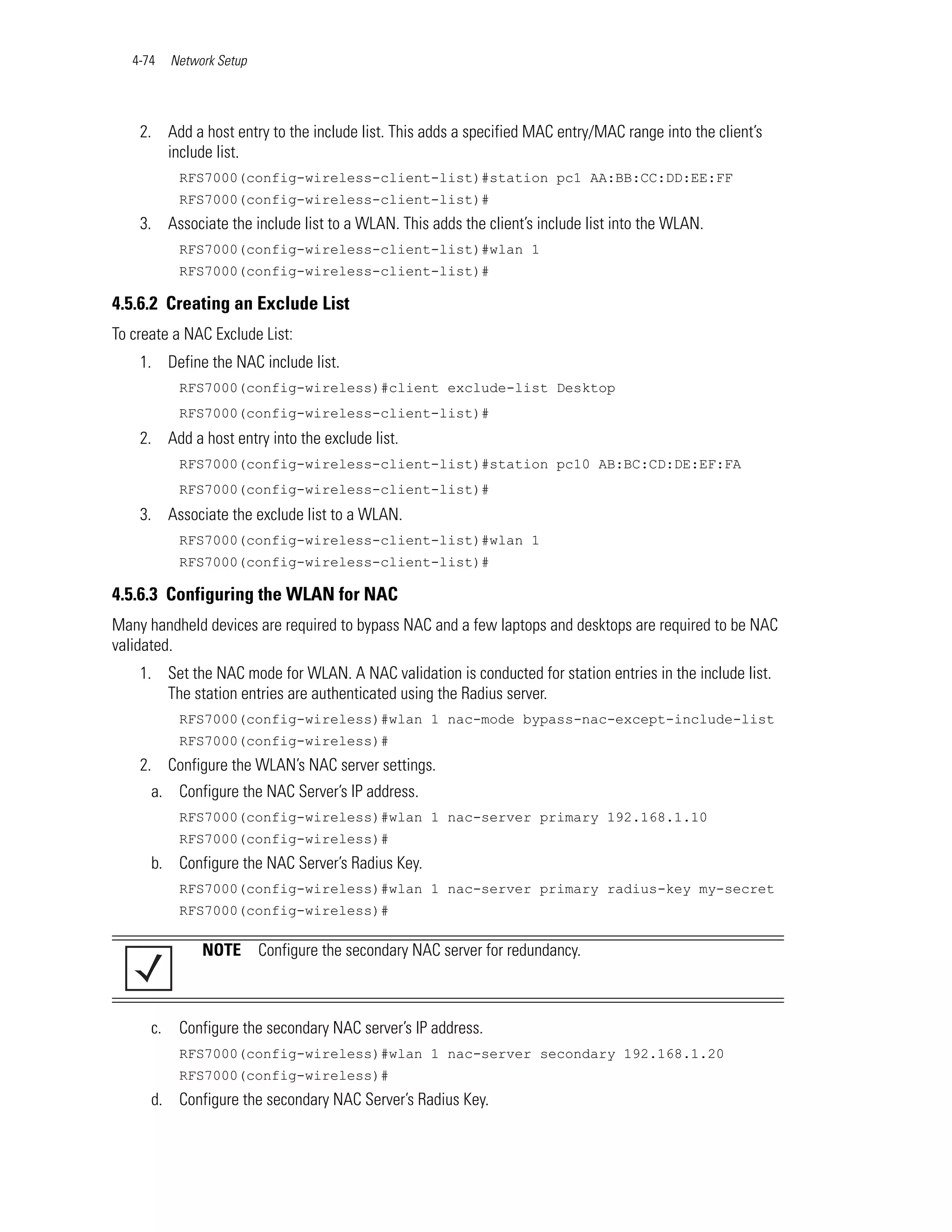 4-74    Network Setup




    2. Add a host entry to the include list. This adds a specified MAC entry/MAC range into the client’s
       include list.
            RFS7000(config-wireless-client-list)#station pc1 AA:BB:CC:DD:EE:FF
            RFS7000(config-wireless-client-list)#
    3. Associate the include list to a WLAN. This adds the client’s include list into the WLAN.
            RFS7000(config-wireless-client-list)#wlan 1
            RFS7000(config-wireless-client-list)#

4.5.6.2 Creating an Exclude List
To create a NAC Exclude List:
    1. Define the NAC include list.
            RFS7000(config-wireless)#client exclude-list Desktop
            RFS7000(config-wireless-client-list)#
    2. Add a host entry into the exclude list.
            RFS7000(config-wireless-client-list)#station pc10 AB:BC:CD:DE:EF:FA
            RFS7000(config-wireless-client-list)#
    3. Associate the exclude list to a WLAN.
            RFS7000(config-wireless-client-list)#wlan 1
            RFS7000(config-wireless-client-list)#

4.5.6.3 Configuring the WLAN for NAC
Many handheld devices are required to bypass NAC and a few laptops and desktops are required to be NAC
validated.
    1. Set the NAC mode for WLAN. A NAC validation is conducted for station entries in the include list.
       The station entries are authenticated using the Radius server.
            RFS7000(config-wireless)#wlan 1 nac-mode bypass-nac-except-include-list
            RFS7000(config-wireless)#
    2. Configure the WLAN’s NAC server settings.
      a. Configure the NAC Server’s IP address.
            RFS7000(config-wireless)#wlan 1 nac-server primary 192.168.1.10
            RFS7000(config-wireless)#
      b. Configure the NAC Server’s Radius Key.
            RFS7000(config-wireless)#wlan 1 nac-server primary radius-key my-secret
            RFS7000(config-wireless)#

                NOTE       Configure the secondary NAC server for redundancy.



      c.    Configure the secondary NAC server’s IP address.
            RFS7000(config-wireless)#wlan 1 nac-server secondary 192.168.1.20
            RFS7000(config-wireless)#
      d. Configure the secondary NAC Server’s Radius Key.
 