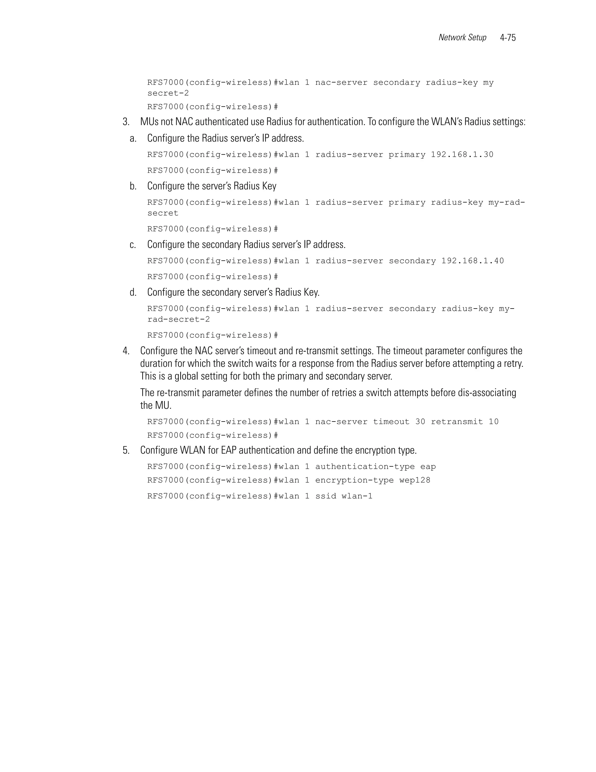 Network Setup   4-75



       RFS7000(config-wireless)#wlan 1 nac-server secondary radius-key my
       secret-2
       RFS7000(config-wireless)#
3. MUs not NAC authenticated use Radius for authentication. To configure the WLAN’s Radius settings:
 a. Configure the Radius server’s IP address.
       RFS7000(config-wireless)#wlan 1 radius-server primary 192.168.1.30
       RFS7000(config-wireless)#
 b. Configure the server’s Radius Key
       RFS7000(config-wireless)#wlan 1 radius-server primary radius-key my-rad-
       secret
       RFS7000(config-wireless)#
 c.    Configure the secondary Radius server’s IP address.
       RFS7000(config-wireless)#wlan 1 radius-server secondary 192.168.1.40
       RFS7000(config-wireless)#
 d. Configure the secondary server’s Radius Key.
       RFS7000(config-wireless)#wlan 1 radius-server secondary radius-key my-
       rad-secret-2
       RFS7000(config-wireless)#
4. Configure the NAC server’s timeout and re-transmit settings. The timeout parameter configures the
   duration for which the switch waits for a response from the Radius server before attempting a retry.
   This is a global setting for both the primary and secondary server.
      The re-transmit parameter defines the number of retries a switch attempts before dis-associating
      the MU.
       RFS7000(config-wireless)#wlan 1 nac-server timeout 30 retransmit 10
       RFS7000(config-wireless)#
5. Configure WLAN for EAP authentication and define the encryption type.
       RFS7000(config-wireless)#wlan 1 authentication-type eap
       RFS7000(config-wireless)#wlan 1 encryption-type wep128
       RFS7000(config-wireless)#wlan 1 ssid wlan-1
 