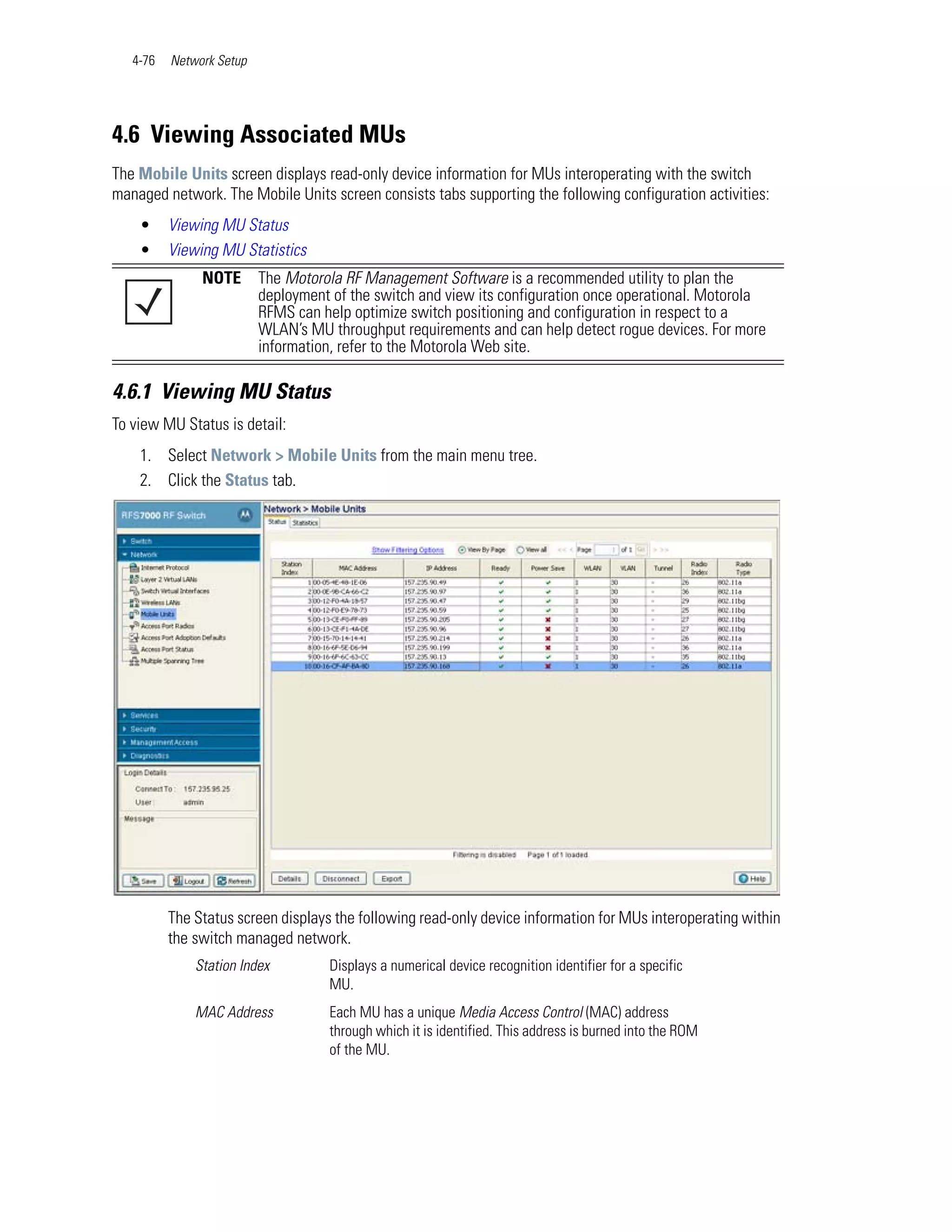 4-76   Network Setup




4.6 Viewing Associated MUs
The Mobile Units screen displays read-only device information for MUs interoperating with the switch
managed network. The Mobile Units screen consists tabs supporting the following configuration activities:
    •     Viewing MU Status
    •     Viewing MU Statistics
               NOTE       The Motorola RF Management Software is a recommended utility to plan the
                          deployment of the switch and view its configuration once operational. Motorola
                          RFMS can help optimize switch positioning and configuration in respect to a
                          WLAN’s MU throughput requirements and can help detect rogue devices. For more
                          information, refer to the Motorola Web site.

4.6.1 Viewing MU Status
To view MU Status is detail:
    1. Select Network > Mobile Units from the main menu tree.
    2. Click the Status tab.




          The Status screen displays the following read-only device information for MUs interoperating within
          the switch managed network.
              Station Index         Displays a numerical device recognition identifier for a specific
                                    MU.
              MAC Address           Each MU has a unique Media Access Control (MAC) address
                                    through which it is identified. This address is burned into the ROM
                                    of the MU.
 