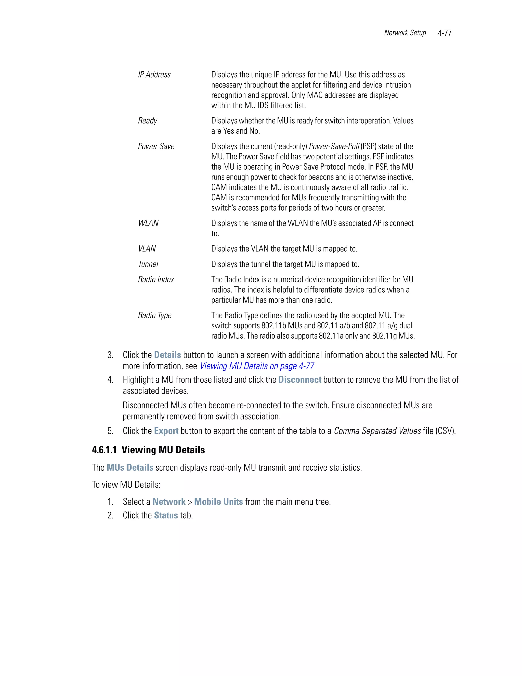 Network Setup   4-77



            IP Address            Displays the unique IP address for the MU. Use this address as
                                  necessary throughout the applet for filtering and device intrusion
                                  recognition and approval. Only MAC addresses are displayed
                                  within the MU IDS filtered list.
            Ready                 Displays whether the MU is ready for switch interoperation. Values
                                  are Yes and No.
            Power Save            Displays the current (read-only) Power-Save-Poll (PSP) state of the
                                  MU. The Power Save field has two potential settings. PSP indicates
                                  the MU is operating in Power Save Protocol mode. In PSP, the MU
                                  runs enough power to check for beacons and is otherwise inactive.
                                  CAM indicates the MU is continuously aware of all radio traffic.
                                  CAM is recommended for MUs frequently transmitting with the
                                  switch’s access ports for periods of two hours or greater.
            WLAN                  Displays the name of the WLAN the MU’s associated AP is connect
                                  to.
            VLAN                  Displays the VLAN the target MU is mapped to.
            Tunnel                Displays the tunnel the target MU is mapped to.
            Radio Index           The Radio Index is a numerical device recognition identifier for MU
                                  radios. The index is helpful to differentiate device radios when a
                                  particular MU has more than one radio.
            Radio Type            The Radio Type defines the radio used by the adopted MU. The
                                  switch supports 802.11b MUs and 802.11 a/b and 802.11 a/g dual-
                                  radio MUs. The radio also supports 802.11a only and 802.11g MUs.

    3. Click the Details button to launch a screen with additional information about the selected MU. For
       more information, see Viewing MU Details on page 4-77
    4. Highlight a MU from those listed and click the Disconnect button to remove the MU from the list of
       associated devices.
        Disconnected MUs often become re-connected to the switch. Ensure disconnected MUs are
        permanently removed from switch association.
    5. Click the Export button to export the content of the table to a Comma Separated Values file (CSV).

4.6.1.1 Viewing MU Details
The MUs Details screen displays read-only MU transmit and receive statistics.
To view MU Details:
    1. Select a Network > Mobile Units from the main menu tree.
    2. Click the Status tab.
 