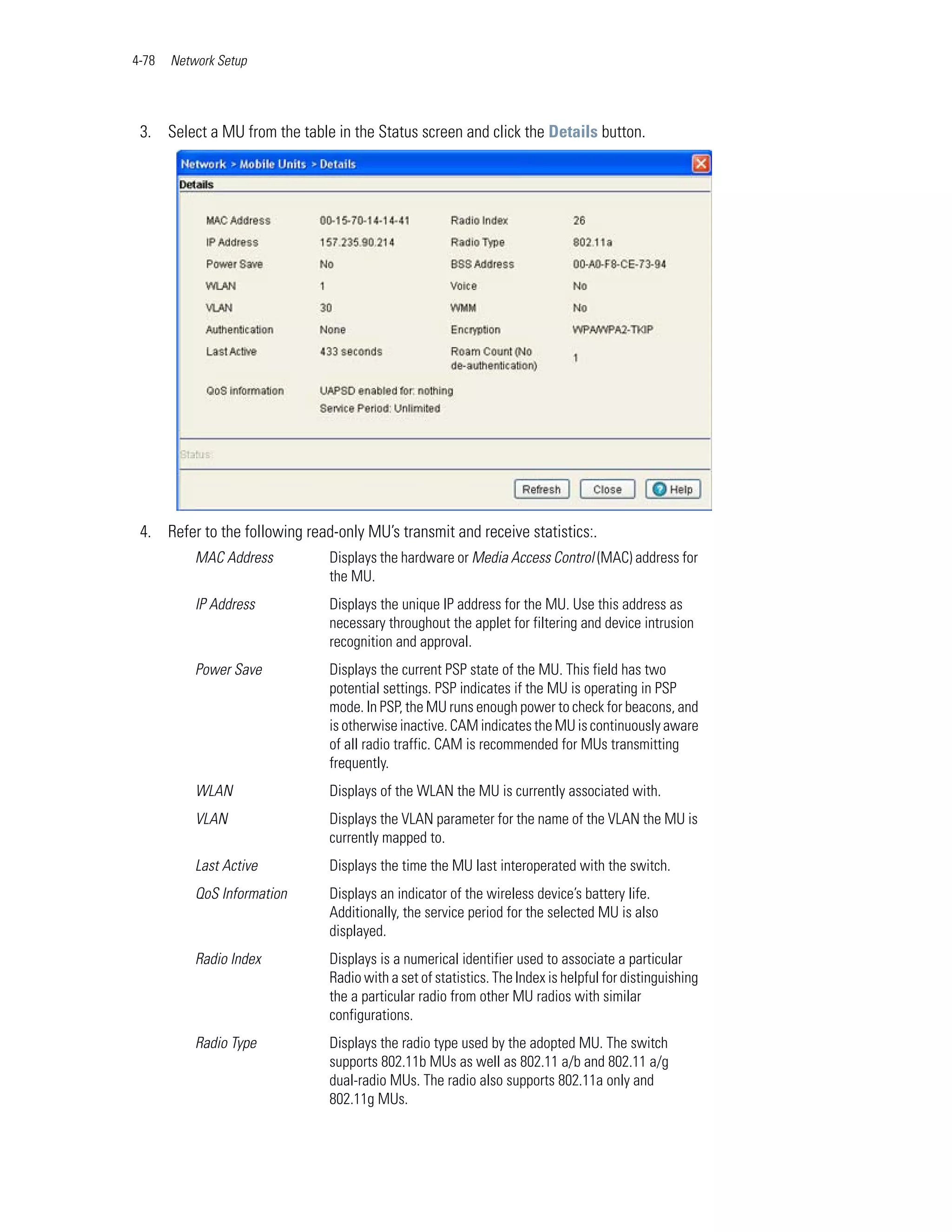 4-78   Network Setup




 3. Select a MU from the table in the Status screen and click the Details button.




 4. Refer to the following read-only MU’s transmit and receive statistics:.
           MAC Address         Displays the hardware or Media Access Control (MAC) address for
                               the MU.
           IP Address          Displays the unique IP address for the MU. Use this address as
                               necessary throughout the applet for filtering and device intrusion
                               recognition and approval.
           Power Save          Displays the current PSP state of the MU. This field has two
                               potential settings. PSP indicates if the MU is operating in PSP
                               mode. In PSP, the MU runs enough power to check for beacons, and
                               is otherwise inactive. CAM indicates the MU is continuously aware
                               of all radio traffic. CAM is recommended for MUs transmitting
                               frequently.
           WLAN                Displays of the WLAN the MU is currently associated with.
           VLAN                Displays the VLAN parameter for the name of the VLAN the MU is
                               currently mapped to.
           Last Active         Displays the time the MU last interoperated with the switch.
           QoS Information     Displays an indicator of the wireless device’s battery life.
                               Additionally, the service period for the selected MU is also
                               displayed.
           Radio Index         Displays is a numerical identifier used to associate a particular
                               Radio with a set of statistics. The Index is helpful for distinguishing
                               the a particular radio from other MU radios with similar
                               configurations.
           Radio Type          Displays the radio type used by the adopted MU. The switch
                               supports 802.11b MUs as well as 802.11 a/b and 802.11 a/g
                               dual-radio MUs. The radio also supports 802.11a only and
                               802.11g MUs.
 
