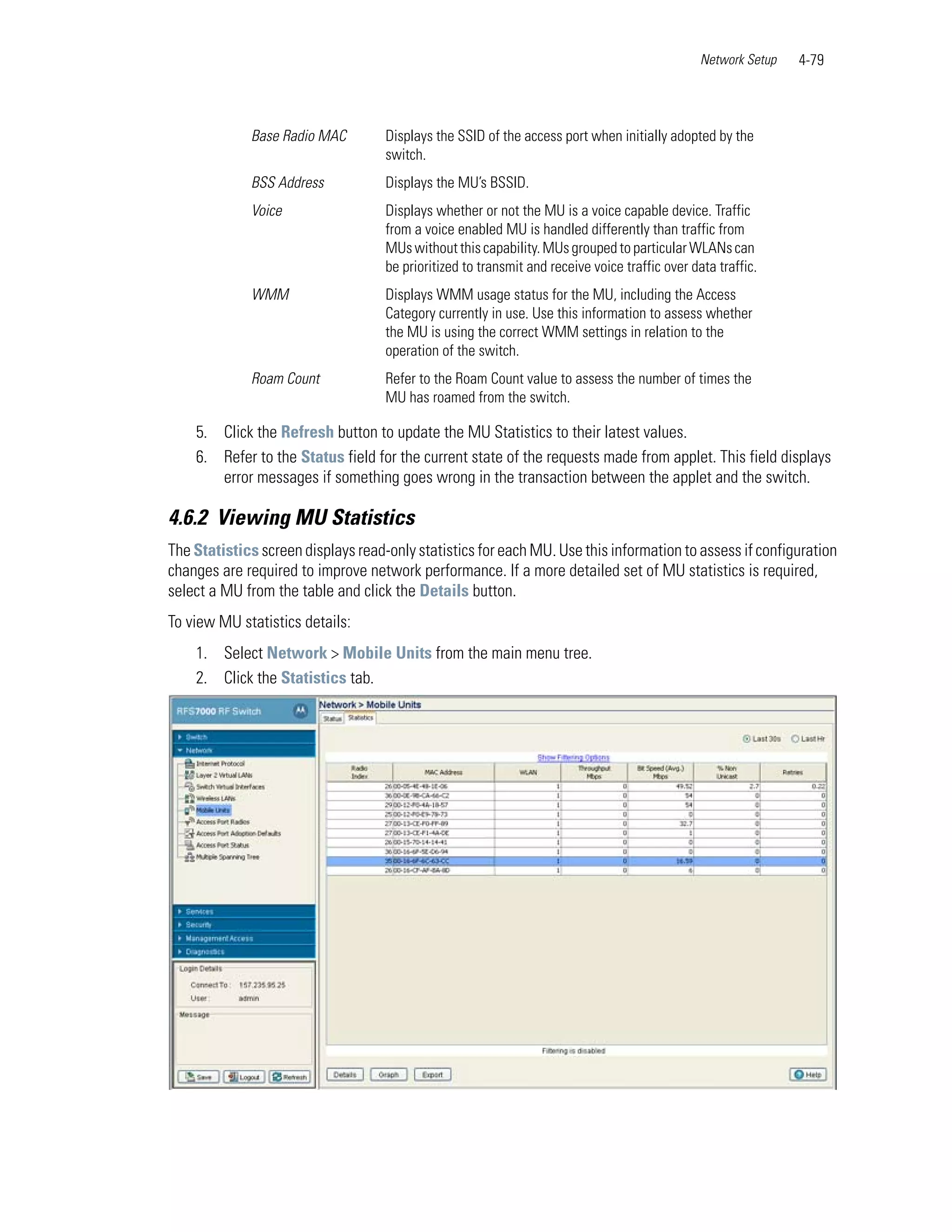 Network Setup   4-79



             Base Radio MAC         Displays the SSID of the access port when initially adopted by the
                                    switch.
             BSS Address            Displays the MU’s BSSID.
             Voice                  Displays whether or not the MU is a voice capable device. Traffic
                                    from a voice enabled MU is handled differently than traffic from
                                    MUs without this capability. MUs grouped to particular WLANs can
                                    be prioritized to transmit and receive voice traffic over data traffic.
             WMM                    Displays WMM usage status for the MU, including the Access
                                    Category currently in use. Use this information to assess whether
                                    the MU is using the correct WMM settings in relation to the
                                    operation of the switch.
             Roam Count             Refer to the Roam Count value to assess the number of times the
                                    MU has roamed from the switch.

    5. Click the Refresh button to update the MU Statistics to their latest values.
    6. Refer to the Status field for the current state of the requests made from applet. This field displays
       error messages if something goes wrong in the transaction between the applet and the switch.

4.6.2 Viewing MU Statistics
The Statistics screen displays read-only statistics for each MU. Use this information to assess if configuration
changes are required to improve network performance. If a more detailed set of MU statistics is required,
select a MU from the table and click the Details button.
To view MU statistics details:
    1. Select Network > Mobile Units from the main menu tree.
    2. Click the Statistics tab.
 