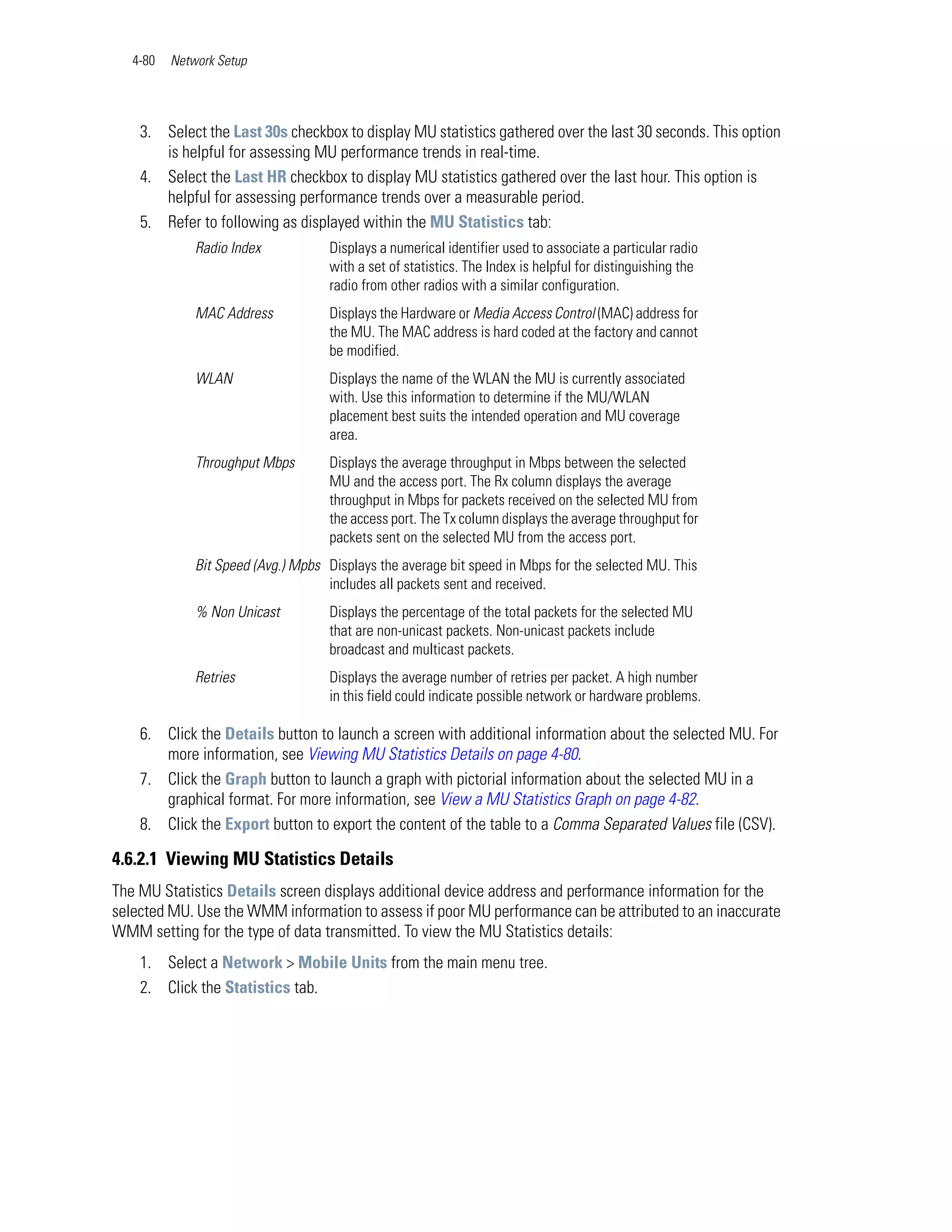 4-80   Network Setup




    3. Select the Last 30s checkbox to display MU statistics gathered over the last 30 seconds. This option
       is helpful for assessing MU performance trends in real-time.
    4. Select the Last HR checkbox to display MU statistics gathered over the last hour. This option is
       helpful for assessing performance trends over a measurable period.
    5. Refer to following as displayed within the MU Statistics tab:
              Radio Index            Displays a numerical identifier used to associate a particular radio
                                     with a set of statistics. The Index is helpful for distinguishing the
                                     radio from other radios with a similar configuration.
              MAC Address            Displays the Hardware or Media Access Control (MAC) address for
                                     the MU. The MAC address is hard coded at the factory and cannot
                                     be modified.
              WLAN                   Displays the name of the WLAN the MU is currently associated
                                     with. Use this information to determine if the MU/WLAN
                                     placement best suits the intended operation and MU coverage
                                     area.
              Throughput Mbps        Displays the average throughput in Mbps between the selected
                                     MU and the access port. The Rx column displays the average
                                     throughput in Mbps for packets received on the selected MU from
                                     the access port. The Tx column displays the average throughput for
                                     packets sent on the selected MU from the access port.
              Bit Speed (Avg.) Mpbs Displays the average bit speed in Mbps for the selected MU. This
                                    includes all packets sent and received.
              % Non Unicast          Displays the percentage of the total packets for the selected MU
                                     that are non-unicast packets. Non-unicast packets include
                                     broadcast and multicast packets.
              Retries                Displays the average number of retries per packet. A high number
                                     in this field could indicate possible network or hardware problems.

    6. Click the Details button to launch a screen with additional information about the selected MU. For
       more information, see Viewing MU Statistics Details on page 4-80.
    7. Click the Graph button to launch a graph with pictorial information about the selected MU in a
       graphical format. For more information, see View a MU Statistics Graph on page 4-82.
    8. Click the Export button to export the content of the table to a Comma Separated Values file (CSV).

4.6.2.1 Viewing MU Statistics Details
The MU Statistics Details screen displays additional device address and performance information for the
selected MU. Use the WMM information to assess if poor MU performance can be attributed to an inaccurate
WMM setting for the type of data transmitted. To view the MU Statistics details:
    1. Select a Network > Mobile Units from the main menu tree.
    2. Click the Statistics tab.
 