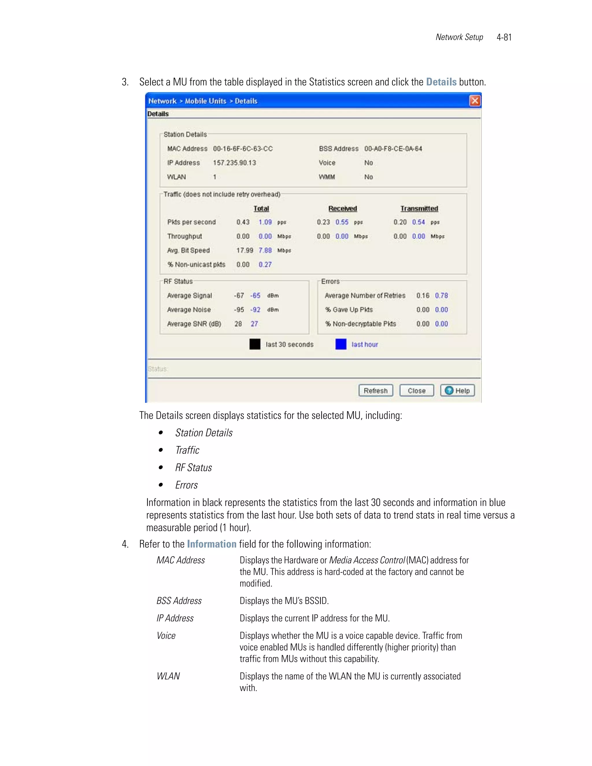 Network Setup   4-81



3. Select a MU from the table displayed in the Statistics screen and click the Details button.




    The Details screen displays statistics for the selected MU, including:
        •    Station Details
        •    Traffic
        •    RF Status
        •    Errors
      Information in black represents the statistics from the last 30 seconds and information in blue
      represents statistics from the last hour. Use both sets of data to trend stats in real time versus a
      measurable period (1 hour).
4. Refer to the Information field for the following information:
        MAC Address            Displays the Hardware or Media Access Control (MAC) address for
                               the MU. This address is hard-coded at the factory and cannot be
                               modified.
        BSS Address            Displays the MU’s BSSID.
        IP Address             Displays the current IP address for the MU.
        Voice                  Displays whether the MU is a voice capable device. Traffic from
                               voice enabled MUs is handled differently (higher priority) than
                               traffic from MUs without this capability.
        WLAN                   Displays the name of the WLAN the MU is currently associated
                               with.
 