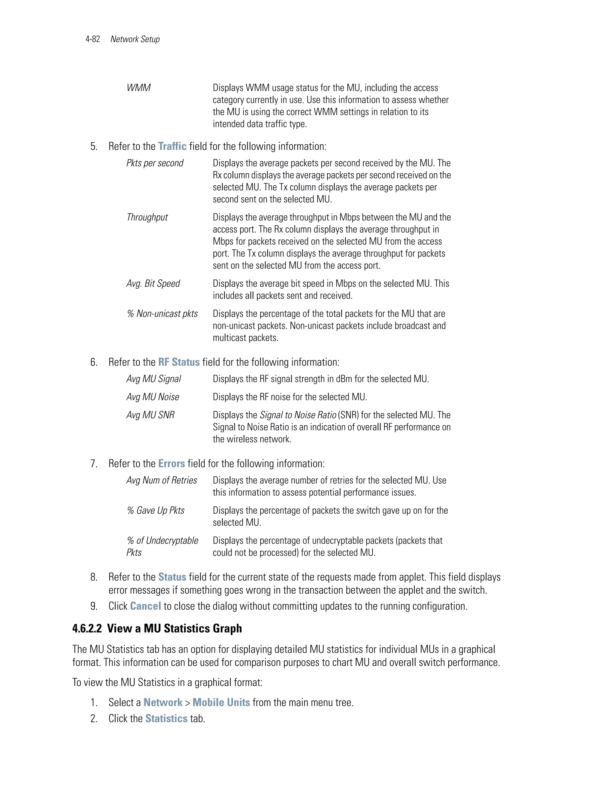 4-82   Network Setup




              WMM                  Displays WMM usage status for the MU, including the access
                                   category currently in use. Use this information to assess whether
                                   the MU is using the correct WMM settings in relation to its
                                   intended data traffic type.

    5. Refer to the Traffic field for the following information:
              Pkts per second      Displays the average packets per second received by the MU. The
                                   Rx column displays the average packets per second received on the
                                   selected MU. The Tx column displays the average packets per
                                   second sent on the selected MU.
              Throughput           Displays the average throughput in Mbps between the MU and the
                                   access port. The Rx column displays the average throughput in
                                   Mbps for packets received on the selected MU from the access
                                   port. The Tx column displays the average throughput for packets
                                   sent on the selected MU from the access port.
              Avg. Bit Speed       Displays the average bit speed in Mbps on the selected MU. This
                                   includes all packets sent and received.
              % Non-unicast pkts   Displays the percentage of the total packets for the MU that are
                                   non-unicast packets. Non-unicast packets include broadcast and
                                   multicast packets.

    6. Refer to the RF Status field for the following information:
              Avg MU Signal        Displays the RF signal strength in dBm for the selected MU.
              Avg MU Noise         Displays the RF noise for the selected MU.
              Avg MU SNR           Displays the Signal to Noise Ratio (SNR) for the selected MU. The
                                   Signal to Noise Ratio is an indication of overall RF performance on
                                   the wireless network.

    7. Refer to the Errors field for the following information:
              Avg Num of Retries   Displays the average number of retries for the selected MU. Use
                                   this information to assess potential performance issues.
              % Gave Up Pkts       Displays the percentage of packets the switch gave up on for the
                                   selected MU.
              % of Undecryptable   Displays the percentage of undecryptable packets (packets that
              Pkts                 could not be processed) for the selected MU.

    8. Refer to the Status field for the current state of the requests made from applet. This field displays
       error messages if something goes wrong in the transaction between the applet and the switch.
    9. Click Cancel to close the dialog without committing updates to the running configuration.

4.6.2.2 View a MU Statistics Graph
The MU Statistics tab has an option for displaying detailed MU statistics for individual MUs in a graphical
format. This information can be used for comparison purposes to chart MU and overall switch performance.
To view the MU Statistics in a graphical format:
    1. Select a Network > Mobile Units from the main menu tree.
    2. Click the Statistics tab.
 