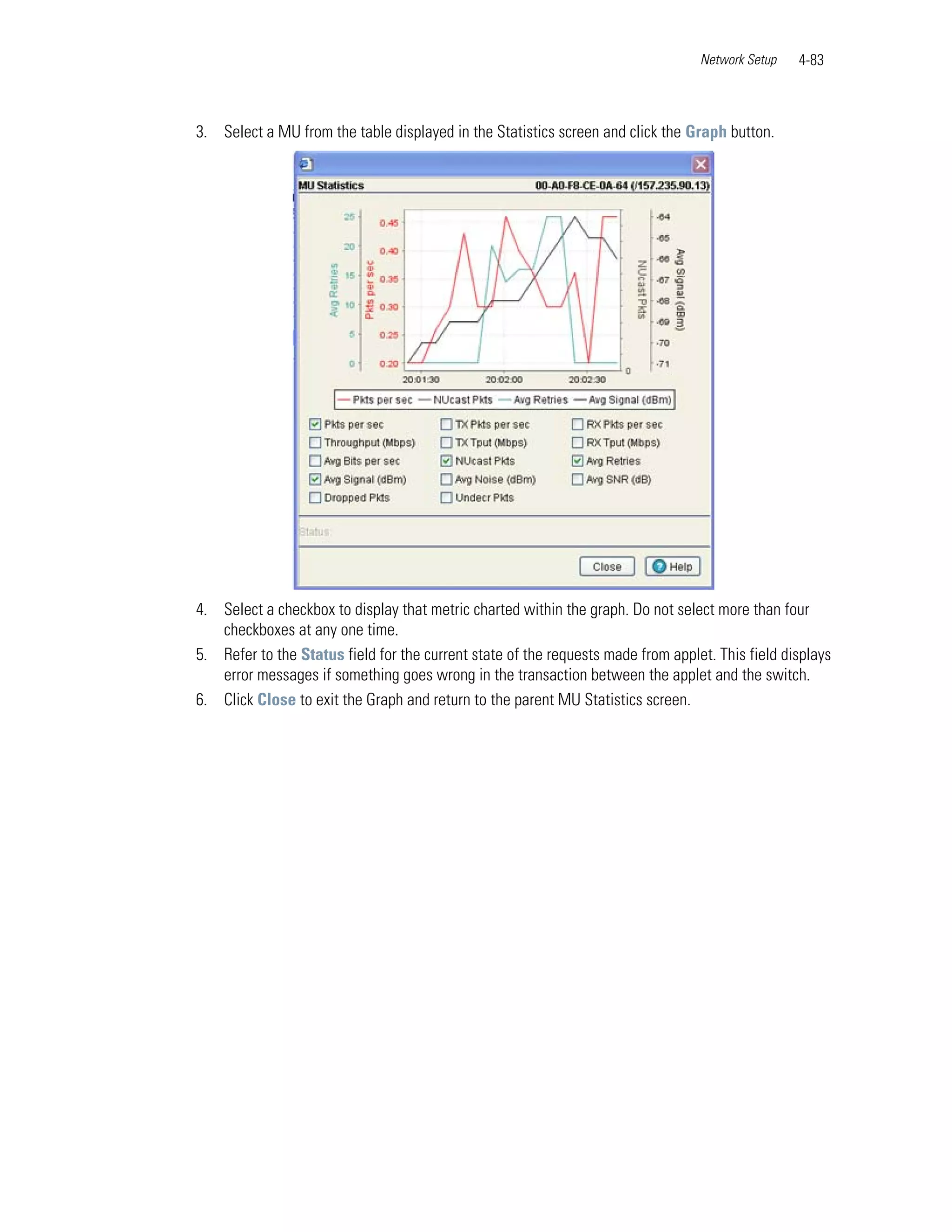 Network Setup   4-83



3. Select a MU from the table displayed in the Statistics screen and click the Graph button.




4. Select a checkbox to display that metric charted within the graph. Do not select more than four
   checkboxes at any one time.
5. Refer to the Status field for the current state of the requests made from applet. This field displays
   error messages if something goes wrong in the transaction between the applet and the switch.
6. Click Close to exit the Graph and return to the parent MU Statistics screen.
 