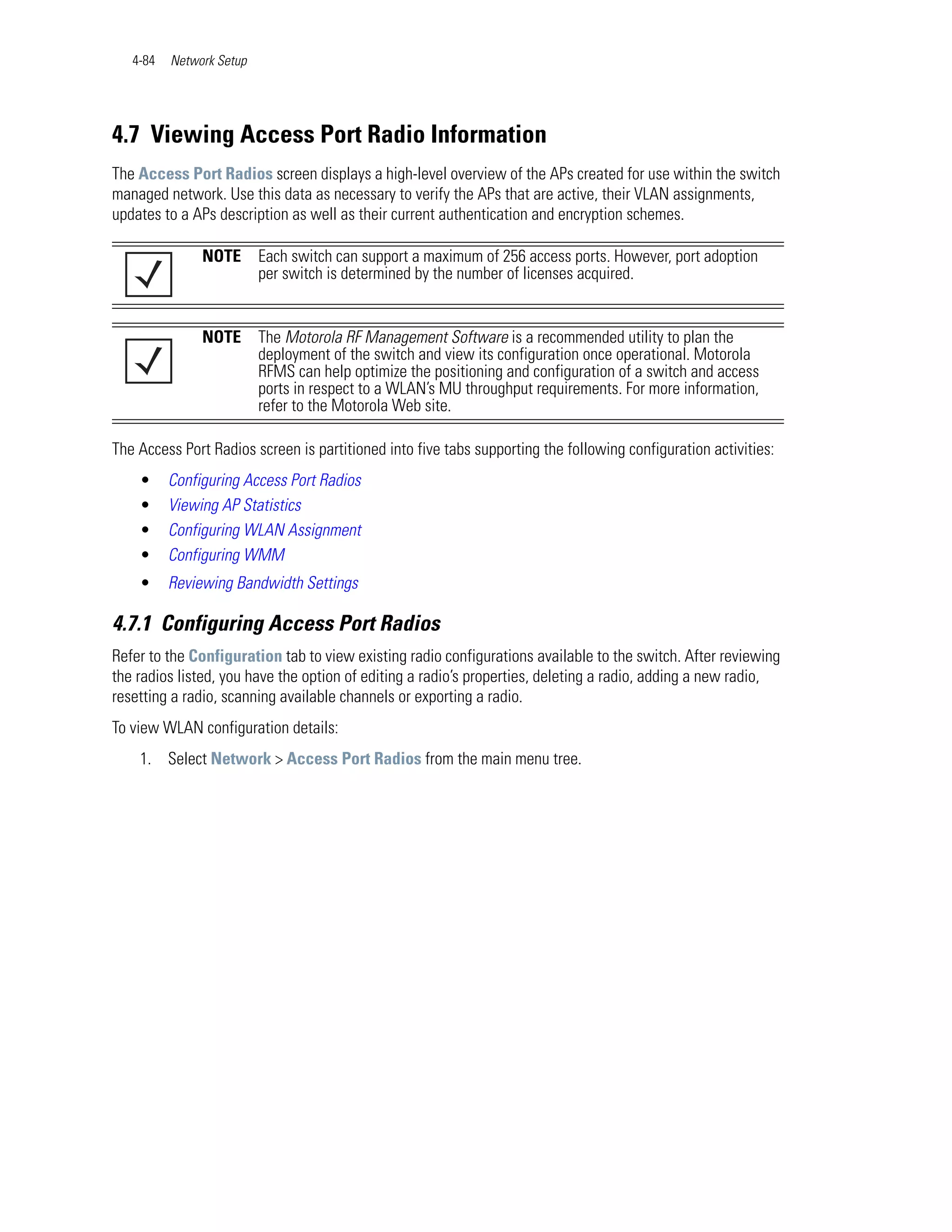 4-84   Network Setup




4.7 Viewing Access Port Radio Information
The Access Port Radios screen displays a high-level overview of the APs created for use within the switch
managed network. Use this data as necessary to verify the APs that are active, their VLAN assignments,
updates to a APs description as well as their current authentication and encryption schemes.

               NOTE       Each switch can support a maximum of 256 access ports. However, port adoption
                          per switch is determined by the number of licenses acquired.


               NOTE       The Motorola RF Management Software is a recommended utility to plan the
                          deployment of the switch and view its configuration once operational. Motorola
                          RFMS can help optimize the positioning and configuration of a switch and access
                          ports in respect to a WLAN’s MU throughput requirements. For more information,
                          refer to the Motorola Web site.

The Access Port Radios screen is partitioned into five tabs supporting the following configuration activities:
    •     Configuring Access Port Radios
    •     Viewing AP Statistics
    •     Configuring WLAN Assignment
    •     Configuring WMM
    •     Reviewing Bandwidth Settings

4.7.1 Configuring Access Port Radios
Refer to the Configuration tab to view existing radio configurations available to the switch. After reviewing
the radios listed, you have the option of editing a radio’s properties, deleting a radio, adding a new radio,
resetting a radio, scanning available channels or exporting a radio.
To view WLAN configuration details:
    1. Select Network > Access Port Radios from the main menu tree.
 
