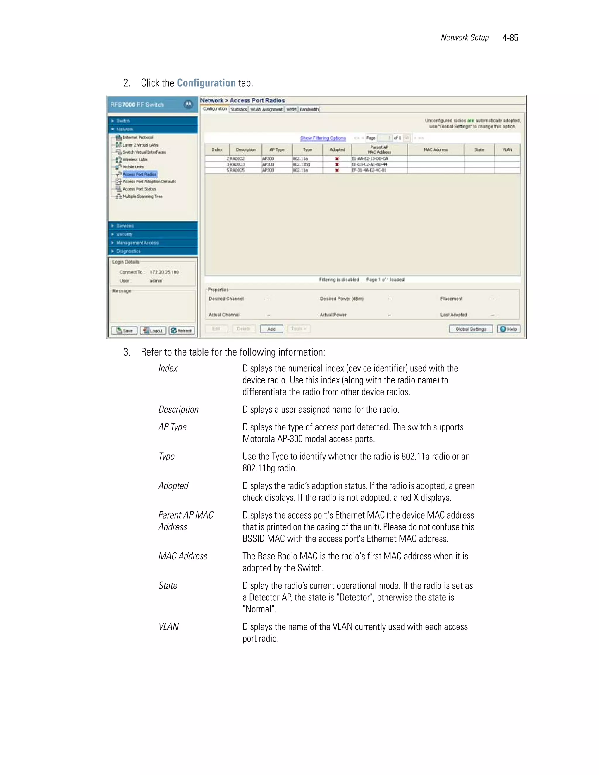 Network Setup   4-85



2. Click the Configuration tab.




3. Refer to the table for the following information:
        Index                 Displays the numerical index (device identifier) used with the
                              device radio. Use this index (along with the radio name) to
                              differentiate the radio from other device radios.
        Description           Displays a user assigned name for the radio.
        AP Type               Displays the type of access port detected. The switch supports
                              Motorola AP-300 model access ports.
        Type                  Use the Type to identify whether the radio is 802.11a radio or an
                              802.11bg radio.
        Adopted               Displays the radio’s adoption status. If the radio is adopted, a green
                              check displays. If the radio is not adopted, a red X displays.
        Parent AP MAC         Displays the access port's Ethernet MAC (the device MAC address
        Address               that is printed on the casing of the unit). Please do not confuse this
                              BSSID MAC with the access port's Ethernet MAC address.
        MAC Address           The Base Radio MAC is the radio's first MAC address when it is
                              adopted by the Switch.
        State                 Display the radio’s current operational mode. If the radio is set as
                              a Detector AP, the state is "Detector", otherwise the state is
                              "Normal".
        VLAN                  Displays the name of the VLAN currently used with each access
                              port radio.
 