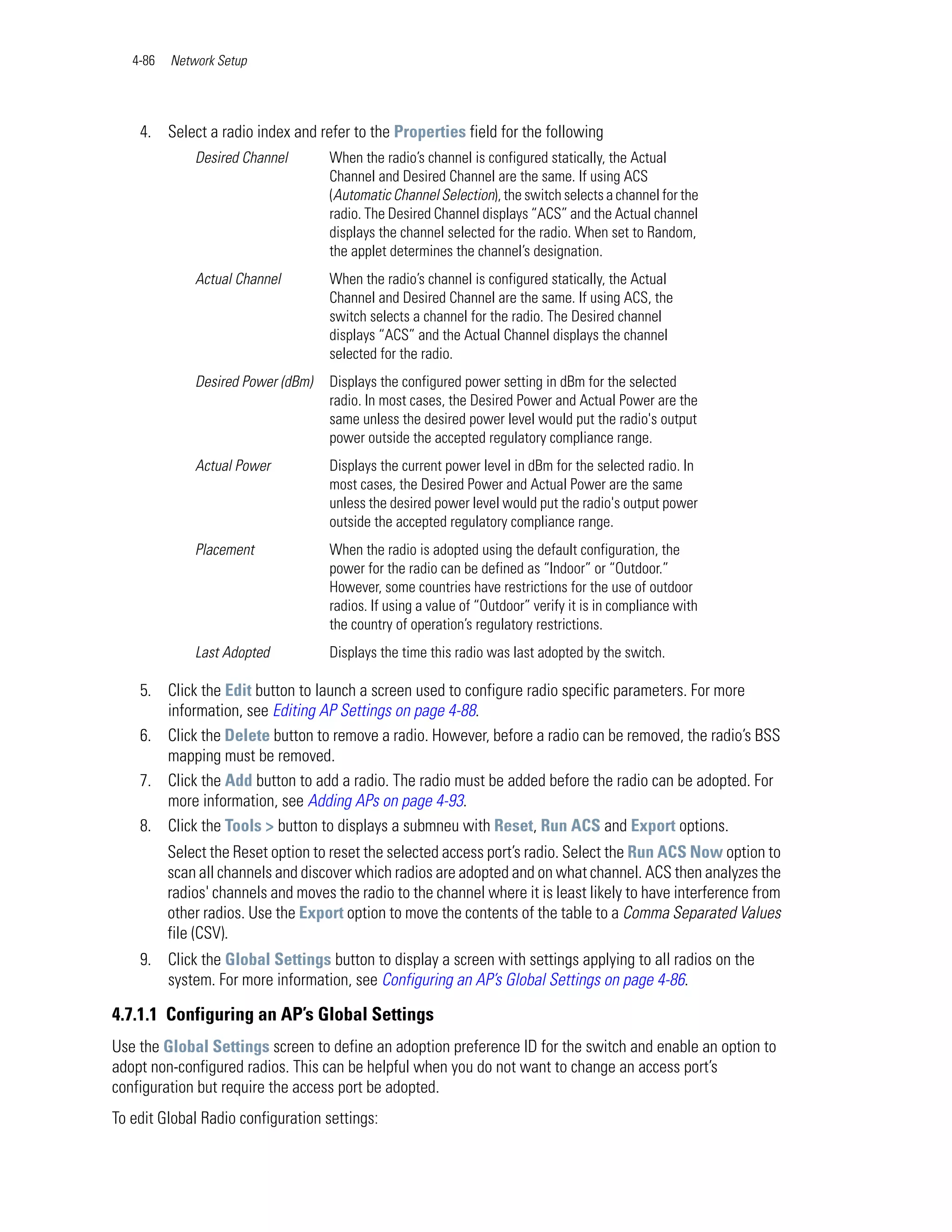 4-86   Network Setup




    4. Select a radio index and refer to the Properties field for the following
              Desired Channel       When the radio’s channel is configured statically, the Actual
                                    Channel and Desired Channel are the same. If using ACS
                                    (Automatic Channel Selection), the switch selects a channel for the
                                    radio. The Desired Channel displays “ACS” and the Actual channel
                                    displays the channel selected for the radio. When set to Random,
                                    the applet determines the channel’s designation.
              Actual Channel        When the radio’s channel is configured statically, the Actual
                                    Channel and Desired Channel are the same. If using ACS, the
                                    switch selects a channel for the radio. The Desired channel
                                    displays “ACS” and the Actual Channel displays the channel
                                    selected for the radio.
              Desired Power (dBm)   Displays the configured power setting in dBm for the selected
                                    radio. In most cases, the Desired Power and Actual Power are the
                                    same unless the desired power level would put the radio's output
                                    power outside the accepted regulatory compliance range.
              Actual Power          Displays the current power level in dBm for the selected radio. In
                                    most cases, the Desired Power and Actual Power are the same
                                    unless the desired power level would put the radio's output power
                                    outside the accepted regulatory compliance range.
              Placement             When the radio is adopted using the default configuration, the
                                    power for the radio can be defined as “Indoor” or “Outdoor.”
                                    However, some countries have restrictions for the use of outdoor
                                    radios. If using a value of “Outdoor” verify it is in compliance with
                                    the country of operation’s regulatory restrictions.
              Last Adopted          Displays the time this radio was last adopted by the switch.

    5. Click the Edit button to launch a screen used to configure radio specific parameters. For more
       information, see Editing AP Settings on page 4-88.
    6. Click the Delete button to remove a radio. However, before a radio can be removed, the radio’s BSS
       mapping must be removed.
    7. Click the Add button to add a radio. The radio must be added before the radio can be adopted. For
       more information, see Adding APs on page 4-93.
    8. Click the Tools > button to displays a submneu with Reset, Run ACS and Export options.
          Select the Reset option to reset the selected access port’s radio. Select the Run ACS Now option to
          scan all channels and discover which radios are adopted and on what channel. ACS then analyzes the
          radios' channels and moves the radio to the channel where it is least likely to have interference from
          other radios. Use the Export option to move the contents of the table to a Comma Separated Values
          file (CSV).
    9. Click the Global Settings button to display a screen with settings applying to all radios on the
       system. For more information, see Configuring an AP’s Global Settings on page 4-86.

4.7.1.1 Configuring an AP’s Global Settings
Use the Global Settings screen to define an adoption preference ID for the switch and enable an option to
adopt non-configured radios. This can be helpful when you do not want to change an access port’s
configuration but require the access port be adopted.
To edit Global Radio configuration settings:
 
