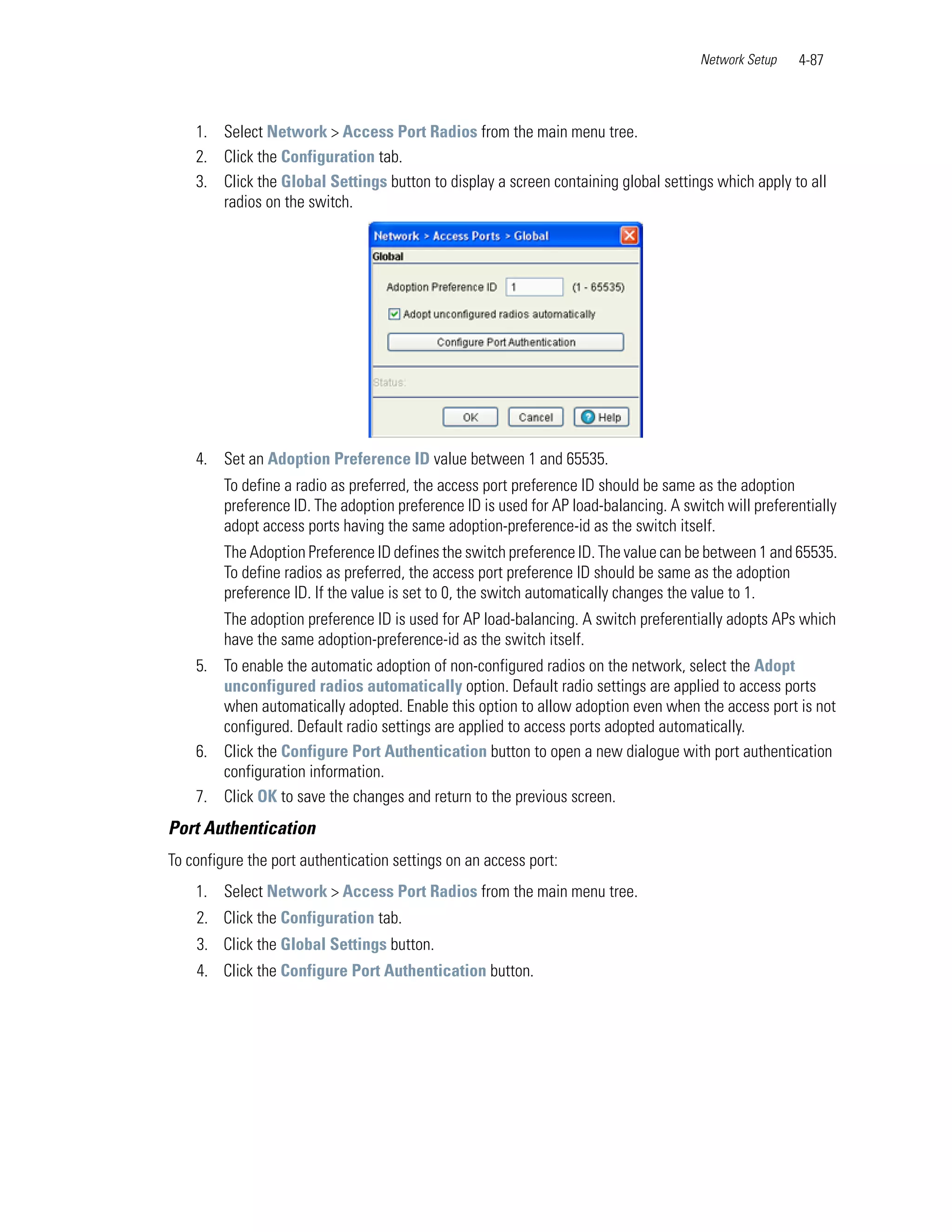 Network Setup   4-87



    1. Select Network > Access Port Radios from the main menu tree.
    2. Click the Configuration tab.
    3. Click the Global Settings button to display a screen containing global settings which apply to all
       radios on the switch.




    4. Set an Adoption Preference ID value between 1 and 65535.
         To define a radio as preferred, the access port preference ID should be same as the adoption
         preference ID. The adoption preference ID is used for AP load-balancing. A switch will preferentially
         adopt access ports having the same adoption-preference-id as the switch itself.
         The Adoption Preference ID defines the switch preference ID. The value can be between 1 and 65535.
         To define radios as preferred, the access port preference ID should be same as the adoption
         preference ID. If the value is set to 0, the switch automatically changes the value to 1.
         The adoption preference ID is used for AP load-balancing. A switch preferentially adopts APs which
         have the same adoption-preference-id as the switch itself.
    5. To enable the automatic adoption of non-configured radios on the network, select the Adopt
       unconfigured radios automatically option. Default radio settings are applied to access ports
       when automatically adopted. Enable this option to allow adoption even when the access port is not
       configured. Default radio settings are applied to access ports adopted automatically.
    6. Click the Configure Port Authentication button to open a new dialogue with port authentication
       configuration information.
    7. Click OK to save the changes and return to the previous screen.
Port Authentication
To configure the port authentication settings on an access port:
    1. Select Network > Access Port Radios from the main menu tree.
    2. Click the Configuration tab.
    3. Click the Global Settings button.
    4. Click the Configure Port Authentication button.
 