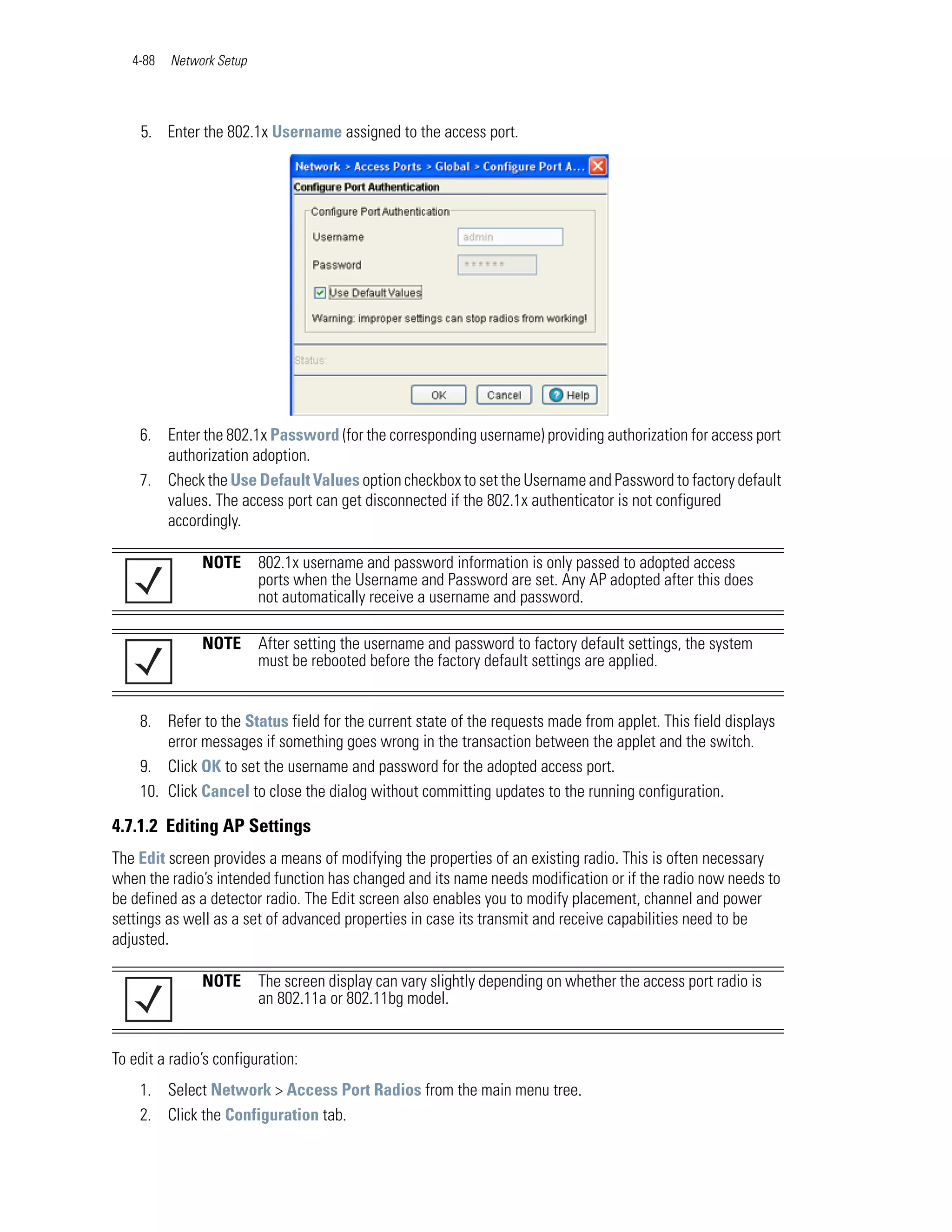 4-88   Network Setup




    5. Enter the 802.1x Username assigned to the access port.




    6. Enter the 802.1x Password (for the corresponding username) providing authorization for access port
       authorization adoption.
    7. Check the Use Default Values option checkbox to set the Username and Password to factory default
       values. The access port can get disconnected if the 802.1x authenticator is not configured
       accordingly.

               NOTE       802.1x username and password information is only passed to adopted access
                          ports when the Username and Password are set. Any AP adopted after this does
                          not automatically receive a username and password.

               NOTE       After setting the username and password to factory default settings, the system
                          must be rebooted before the factory default settings are applied.


    8. Refer to the Status field for the current state of the requests made from applet. This field displays
        error messages if something goes wrong in the transaction between the applet and the switch.
    9. Click OK to set the username and password for the adopted access port.
    10. Click Cancel to close the dialog without committing updates to the running configuration.

4.7.1.2 Editing AP Settings
The Edit screen provides a means of modifying the properties of an existing radio. This is often necessary
when the radio’s intended function has changed and its name needs modification or if the radio now needs to
be defined as a detector radio. The Edit screen also enables you to modify placement, channel and power
settings as well as a set of advanced properties in case its transmit and receive capabilities need to be
adjusted.

               NOTE       The screen display can vary slightly depending on whether the access port radio is
                          an 802.11a or 802.11bg model.


To edit a radio’s configuration:
    1. Select Network > Access Port Radios from the main menu tree.
    2. Click the Configuration tab.
 