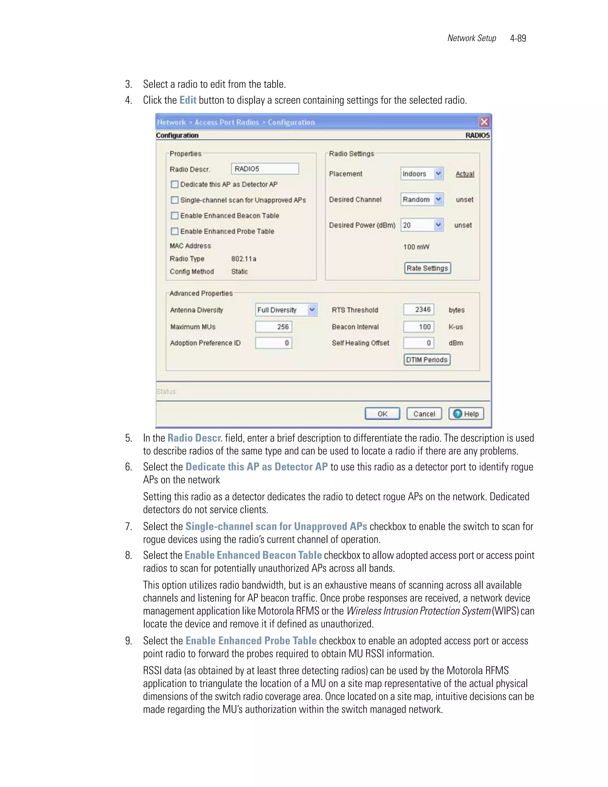 Network Setup   4-89



3. Select a radio to edit from the table.
4. Click the Edit button to display a screen containing settings for the selected radio.




5. In the Radio Descr. field, enter a brief description to differentiate the radio. The description is used
   to describe radios of the same type and can be used to locate a radio if there are any problems.
6. Select the Dedicate this AP as Detector AP to use this radio as a detector port to identify rogue
   APs on the network
    Setting this radio as a detector dedicates the radio to detect rogue APs on the network. Dedicated
    detectors do not service clients.
7. Select the Single-channel scan for Unapproved APs checkbox to enable the switch to scan for
   rogue devices using the radio’s current channel of operation.
8. Select the Enable Enhanced Beacon Table checkbox to allow adopted access port or access point
   radios to scan for potentially unauthorized APs across all bands.
    This option utilizes radio bandwidth, but is an exhaustive means of scanning across all available
    channels and listening for AP beacon traffic. Once probe responses are received, a network device
    management application like Motorola RFMS or the Wireless Intrusion Protection System (WIPS) can
    locate the device and remove it if defined as unauthorized.
9. Select the Enable Enhanced Probe Table checkbox to enable an adopted access port or access
   point radio to forward the probes required to obtain MU RSSI information.
    RSSI data (as obtained by at least three detecting radios) can be used by the Motorola RFMS
    application to triangulate the location of a MU on a site map representative of the actual physical
    dimensions of the switch radio coverage area. Once located on a site map, intuitive decisions can be
    made regarding the MU’s authorization within the switch managed network.
 
