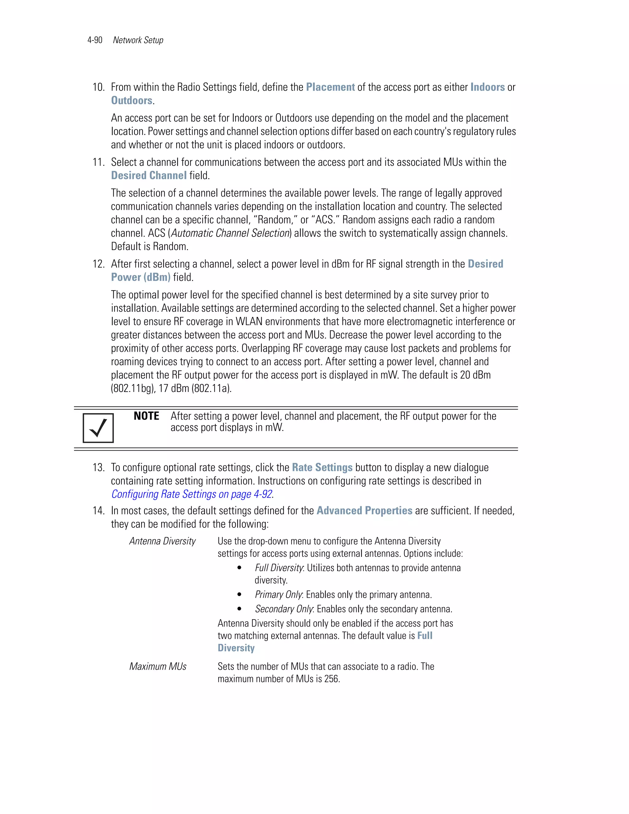 4-90   Network Setup




 10. From within the Radio Settings field, define the Placement of the access port as either Indoors or
     Outdoors.
       An access port can be set for Indoors or Outdoors use depending on the model and the placement
       location. Power settings and channel selection options differ based on each country's regulatory rules
       and whether or not the unit is placed indoors or outdoors.
 11. Select a channel for communications between the access port and its associated MUs within the
     Desired Channel field.
       The selection of a channel determines the available power levels. The range of legally approved
       communication channels varies depending on the installation location and country. The selected
       channel can be a specific channel, “Random,” or “ACS.” Random assigns each radio a random
       channel. ACS (Automatic Channel Selection) allows the switch to systematically assign channels.
       Default is Random.
 12. After first selecting a channel, select a power level in dBm for RF signal strength in the Desired
     Power (dBm) field.
       The optimal power level for the specified channel is best determined by a site survey prior to
       installation. Available settings are determined according to the selected channel. Set a higher power
       level to ensure RF coverage in WLAN environments that have more electromagnetic interference or
       greater distances between the access port and MUs. Decrease the power level according to the
       proximity of other access ports. Overlapping RF coverage may cause lost packets and problems for
       roaming devices trying to connect to an access port. After setting a power level, channel and
       placement the RF output power for the access port is displayed in mW. The default is 20 dBm
       (802.11bg), 17 dBm (802.11a).

            NOTE       After setting a power level, channel and placement, the RF output power for the
                       access port displays in mW.


 13. To configure optional rate settings, click the Rate Settings button to display a new dialogue
     containing rate setting information. Instructions on configuring rate settings is described in
     Configuring Rate Settings on page 4-92.
 14. In most cases, the default settings defined for the Advanced Properties are sufficient. If needed,
     they can be modified for the following:
           Antenna Diversity      Use the drop-down menu to configure the Antenna Diversity
                                  settings for access ports using external antennas. Options include:
                                       • Full Diversity: Utilizes both antennas to provide antenna
                                            diversity.
                                       • Primary Only: Enables only the primary antenna.
                                       • Secondary Only: Enables only the secondary antenna.
                                  Antenna Diversity should only be enabled if the access port has
                                  two matching external antennas. The default value is Full
                                  Diversity
           Maximum MUs            Sets the number of MUs that can associate to a radio. The
                                  maximum number of MUs is 256.
 