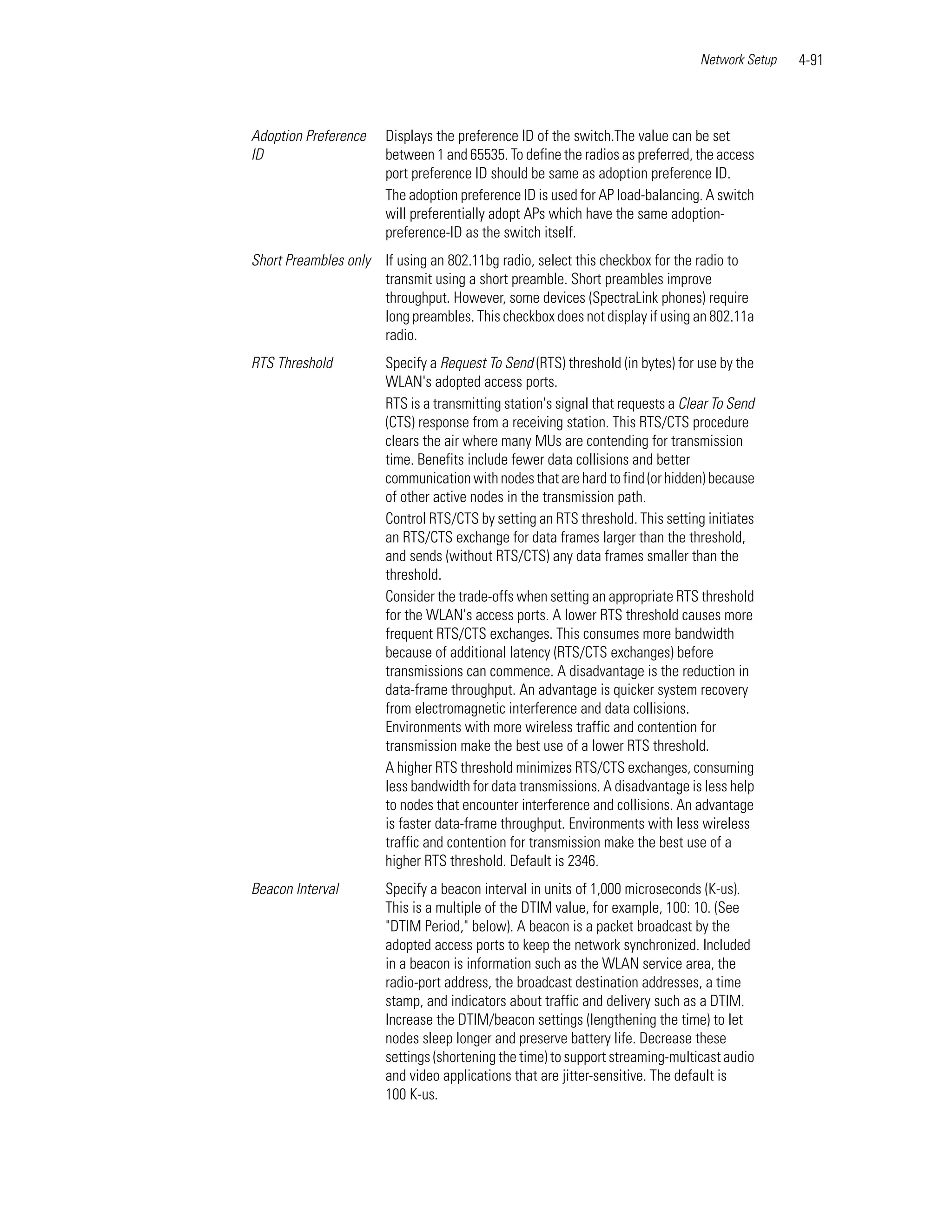 Network Setup   4-91



Adoption Preference    Displays the preference ID of the switch.The value can be set
ID                     between 1 and 65535. To define the radios as preferred, the access
                       port preference ID should be same as adoption preference ID.
                       The adoption preference ID is used for AP load-balancing. A switch
                       will preferentially adopt APs which have the same adoption-
                       preference-ID as the switch itself.
Short Preambles only If using an 802.11bg radio, select this checkbox for the radio to
                     transmit using a short preamble. Short preambles improve
                     throughput. However, some devices (SpectraLink phones) require
                     long preambles. This checkbox does not display if using an 802.11a
                     radio.
RTS Threshold          Specify a Request To Send (RTS) threshold (in bytes) for use by the
                       WLAN's adopted access ports.
                       RTS is a transmitting station's signal that requests a Clear To Send
                       (CTS) response from a receiving station. This RTS/CTS procedure
                       clears the air where many MUs are contending for transmission
                       time. Benefits include fewer data collisions and better
                       communication with nodes that are hard to find (or hidden) because
                       of other active nodes in the transmission path.
                       Control RTS/CTS by setting an RTS threshold. This setting initiates
                       an RTS/CTS exchange for data frames larger than the threshold,
                       and sends (without RTS/CTS) any data frames smaller than the
                       threshold.
                       Consider the trade-offs when setting an appropriate RTS threshold
                       for the WLAN's access ports. A lower RTS threshold causes more
                       frequent RTS/CTS exchanges. This consumes more bandwidth
                       because of additional latency (RTS/CTS exchanges) before
                       transmissions can commence. A disadvantage is the reduction in
                       data-frame throughput. An advantage is quicker system recovery
                       from electromagnetic interference and data collisions.
                       Environments with more wireless traffic and contention for
                       transmission make the best use of a lower RTS threshold.
                       A higher RTS threshold minimizes RTS/CTS exchanges, consuming
                       less bandwidth for data transmissions. A disadvantage is less help
                       to nodes that encounter interference and collisions. An advantage
                       is faster data-frame throughput. Environments with less wireless
                       traffic and contention for transmission make the best use of a
                       higher RTS threshold. Default is 2346.
Beacon Interval        Specify a beacon interval in units of 1,000 microseconds (K-us).
                       This is a multiple of the DTIM value, for example, 100: 10. (See
                       "DTIM Period," below). A beacon is a packet broadcast by the
                       adopted access ports to keep the network synchronized. Included
                       in a beacon is information such as the WLAN service area, the
                       radio-port address, the broadcast destination addresses, a time
                       stamp, and indicators about traffic and delivery such as a DTIM.
                       Increase the DTIM/beacon settings (lengthening the time) to let
                       nodes sleep longer and preserve battery life. Decrease these
                       settings (shortening the time) to support streaming-multicast audio
                       and video applications that are jitter-sensitive. The default is
                       100 K-us.
 