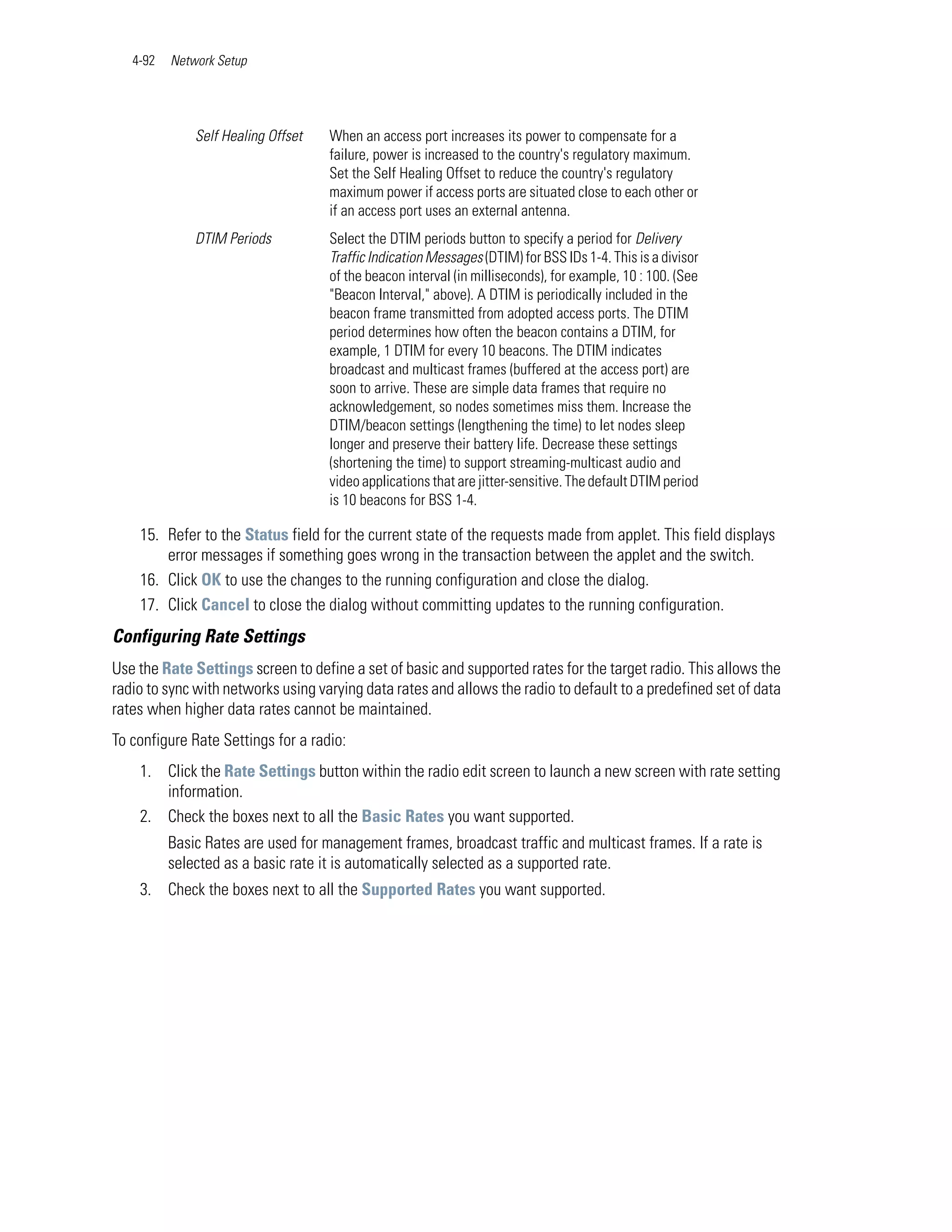 4-92   Network Setup




              Self Healing Offset   When an access port increases its power to compensate for a
                                    failure, power is increased to the country's regulatory maximum.
                                    Set the Self Healing Offset to reduce the country's regulatory
                                    maximum power if access ports are situated close to each other or
                                    if an access port uses an external antenna.
              DTIM Periods          Select the DTIM periods button to specify a period for Delivery
                                    Traffic Indication Messages (DTIM) for BSS IDs 1-4. This is a divisor
                                    of the beacon interval (in milliseconds), for example, 10 : 100. (See
                                    "Beacon Interval," above). A DTIM is periodically included in the
                                    beacon frame transmitted from adopted access ports. The DTIM
                                    period determines how often the beacon contains a DTIM, for
                                    example, 1 DTIM for every 10 beacons. The DTIM indicates
                                    broadcast and multicast frames (buffered at the access port) are
                                    soon to arrive. These are simple data frames that require no
                                    acknowledgement, so nodes sometimes miss them. Increase the
                                    DTIM/beacon settings (lengthening the time) to let nodes sleep
                                    longer and preserve their battery life. Decrease these settings
                                    (shortening the time) to support streaming-multicast audio and
                                    video applications that are jitter-sensitive. The default DTIM period
                                    is 10 beacons for BSS 1-4.

    15. Refer to the Status field for the current state of the requests made from applet. This field displays
        error messages if something goes wrong in the transaction between the applet and the switch.
    16. Click OK to use the changes to the running configuration and close the dialog.
    17. Click Cancel to close the dialog without committing updates to the running configuration.
Configuring Rate Settings
Use the Rate Settings screen to define a set of basic and supported rates for the target radio. This allows the
radio to sync with networks using varying data rates and allows the radio to default to a predefined set of data
rates when higher data rates cannot be maintained.
To configure Rate Settings for a radio:
    1. Click the Rate Settings button within the radio edit screen to launch a new screen with rate setting
       information.
    2. Check the boxes next to all the Basic Rates you want supported.
          Basic Rates are used for management frames, broadcast traffic and multicast frames. If a rate is
          selected as a basic rate it is automatically selected as a supported rate.
    3. Check the boxes next to all the Supported Rates you want supported.
 