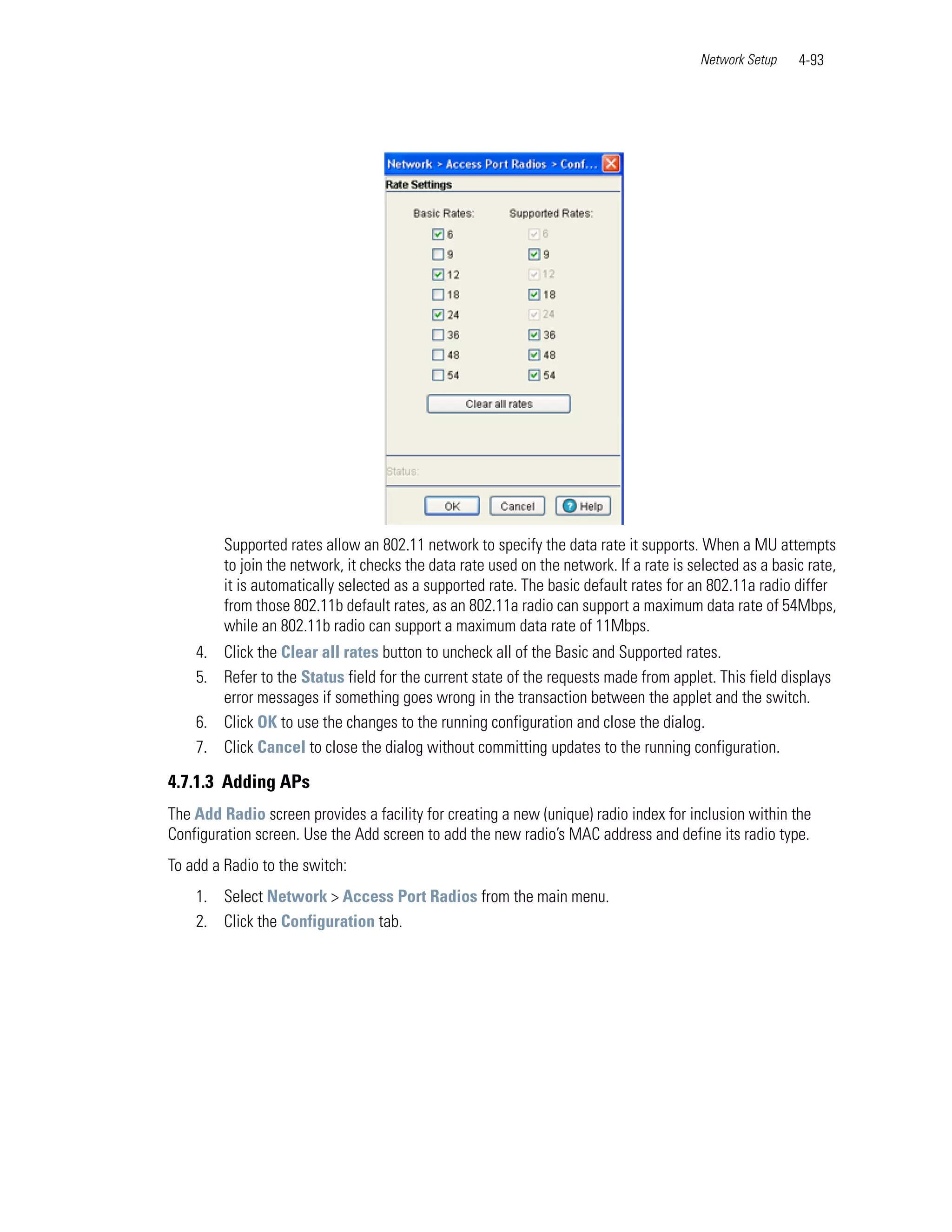 Network Setup    4-93




         Supported rates allow an 802.11 network to specify the data rate it supports. When a MU attempts
         to join the network, it checks the data rate used on the network. If a rate is selected as a basic rate,
         it is automatically selected as a supported rate. The basic default rates for an 802.11a radio differ
         from those 802.11b default rates, as an 802.11a radio can support a maximum data rate of 54Mbps,
         while an 802.11b radio can support a maximum data rate of 11Mbps.
    4. Click the Clear all rates button to uncheck all of the Basic and Supported rates.
    5. Refer to the Status field for the current state of the requests made from applet. This field displays
       error messages if something goes wrong in the transaction between the applet and the switch.
    6. Click OK to use the changes to the running configuration and close the dialog.
    7. Click Cancel to close the dialog without committing updates to the running configuration.

4.7.1.3 Adding APs
The Add Radio screen provides a facility for creating a new (unique) radio index for inclusion within the
Configuration screen. Use the Add screen to add the new radio’s MAC address and define its radio type.
To add a Radio to the switch:
    1. Select Network > Access Port Radios from the main menu.
    2. Click the Configuration tab.
 