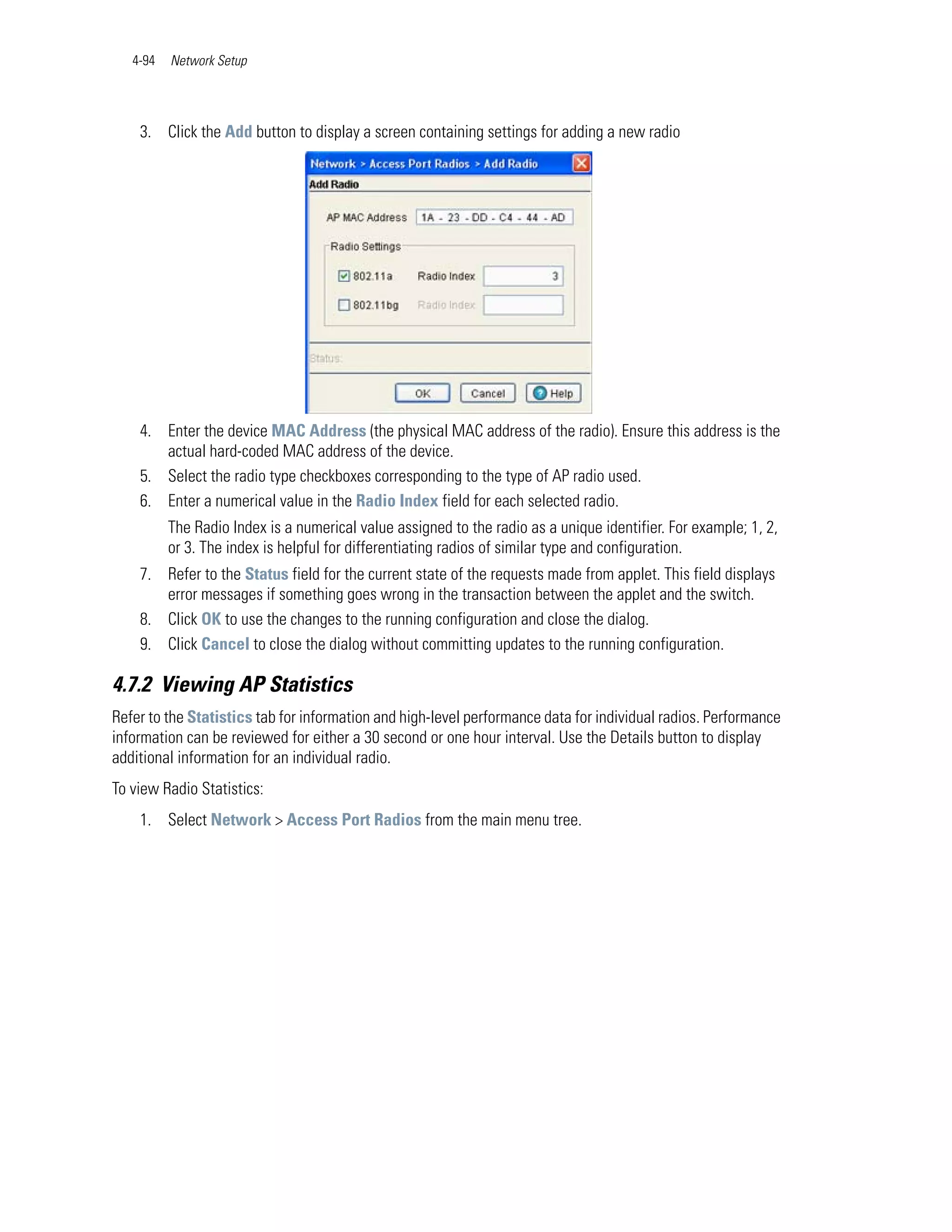 4-94   Network Setup




    3. Click the Add button to display a screen containing settings for adding a new radio




    4. Enter the device MAC Address (the physical MAC address of the radio). Ensure this address is the
       actual hard-coded MAC address of the device.
    5. Select the radio type checkboxes corresponding to the type of AP radio used.
    6. Enter a numerical value in the Radio Index field for each selected radio.
          The Radio Index is a numerical value assigned to the radio as a unique identifier. For example; 1, 2,
          or 3. The index is helpful for differentiating radios of similar type and configuration.
    7. Refer to the Status field for the current state of the requests made from applet. This field displays
       error messages if something goes wrong in the transaction between the applet and the switch.
    8. Click OK to use the changes to the running configuration and close the dialog.
    9. Click Cancel to close the dialog without committing updates to the running configuration.

4.7.2 Viewing AP Statistics
Refer to the Statistics tab for information and high-level performance data for individual radios. Performance
information can be reviewed for either a 30 second or one hour interval. Use the Details button to display
additional information for an individual radio.
To view Radio Statistics:
    1. Select Network > Access Port Radios from the main menu tree.
 