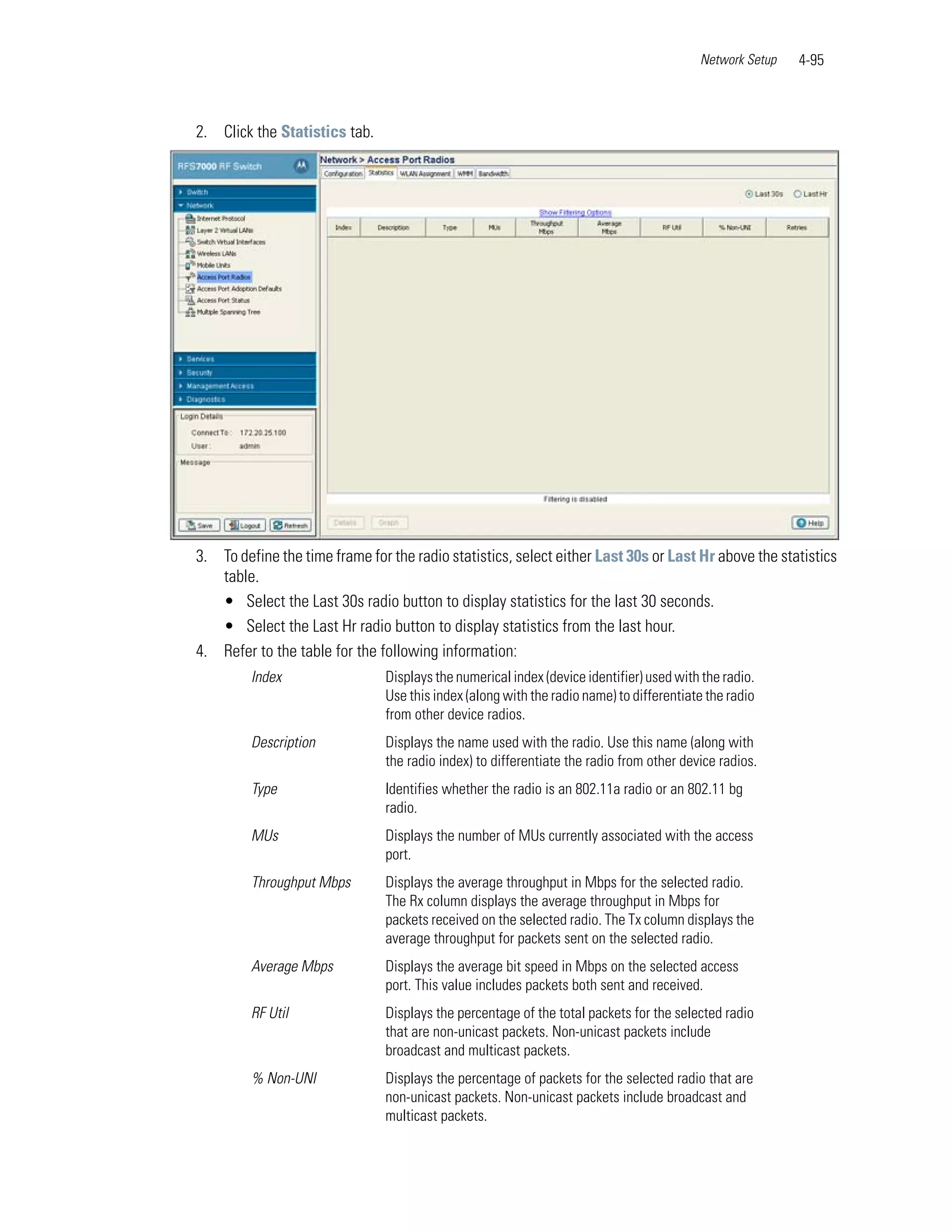 Network Setup   4-95



2. Click the Statistics tab.




3. To define the time frame for the radio statistics, select either Last 30s or Last Hr above the statistics
   table.
   • Select the Last 30s radio button to display statistics for the last 30 seconds.
   • Select the Last Hr radio button to display statistics from the last hour.
4. Refer to the table for the following information:
         Index                 Displays the numerical index (device identifier) used with the radio.
                               Use this index (along with the radio name) to differentiate the radio
                               from other device radios.
         Description           Displays the name used with the radio. Use this name (along with
                               the radio index) to differentiate the radio from other device radios.
         Type                  Identifies whether the radio is an 802.11a radio or an 802.11 bg
                               radio.
         MUs                   Displays the number of MUs currently associated with the access
                               port.
         Throughput Mbps       Displays the average throughput in Mbps for the selected radio.
                               The Rx column displays the average throughput in Mbps for
                               packets received on the selected radio. The Tx column displays the
                               average throughput for packets sent on the selected radio.
         Average Mbps          Displays the average bit speed in Mbps on the selected access
                               port. This value includes packets both sent and received.
         RF Util               Displays the percentage of the total packets for the selected radio
                               that are non-unicast packets. Non-unicast packets include
                               broadcast and multicast packets.
         % Non-UNI             Displays the percentage of packets for the selected radio that are
                               non-unicast packets. Non-unicast packets include broadcast and
                               multicast packets.
 