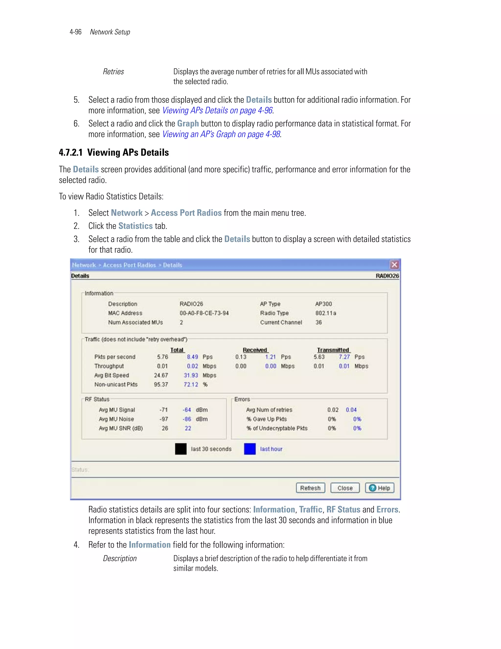 4-96   Network Setup




              Retries               Displays the average number of retries for all MUs associated with
                                    the selected radio.

    5. Select a radio from those displayed and click the Details button for additional radio information. For
       more information, see Viewing APs Details on page 4-96.
    6. Select a radio and click the Graph button to display radio performance data in statistical format. For
       more information, see Viewing an AP’s Graph on page 4-98.

4.7.2.1 Viewing APs Details
The Details screen provides additional (and more specific) traffic, performance and error information for the
selected radio.
To view Radio Statistics Details:
    1. Select Network > Access Port Radios from the main menu tree.
    2. Click the Statistics tab.
    3. Select a radio from the table and click the Details button to display a screen with detailed statistics
       for that radio.




          Radio statistics details are split into four sections: Information, Traffic, RF Status and Errors.
          Information in black represents the statistics from the last 30 seconds and information in blue
          represents statistics from the last hour.
    4. Refer to the Information field for the following information:
              Description           Displays a brief description of the radio to help differentiate it from
                                    similar models.
 