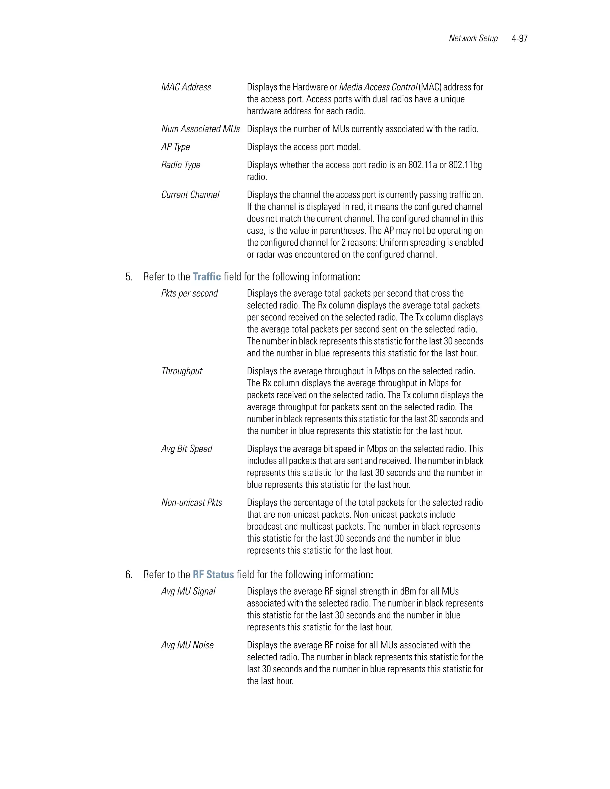 Network Setup   4-97



         MAC Address           Displays the Hardware or Media Access Control (MAC) address for
                               the access port. Access ports with dual radios have a unique
                               hardware address for each radio.
         Num Associated MUs Displays the number of MUs currently associated with the radio.
         AP Type               Displays the access port model.
         Radio Type            Displays whether the access port radio is an 802.11a or 802.11bg
                               radio.
         Current Channel       Displays the channel the access port is currently passing traffic on.
                               If the channel is displayed in red, it means the configured channel
                               does not match the current channel. The configured channel in this
                               case, is the value in parentheses. The AP may not be operating on
                               the configured channel for 2 reasons: Uniform spreading is enabled
                               or radar was encountered on the configured channel.

5. Refer to the Traffic field for the following information:
         Pkts per second       Displays the average total packets per second that cross the
                               selected radio. The Rx column displays the average total packets
                               per second received on the selected radio. The Tx column displays
                               the average total packets per second sent on the selected radio.
                               The number in black represents this statistic for the last 30 seconds
                               and the number in blue represents this statistic for the last hour.
         Throughput            Displays the average throughput in Mbps on the selected radio.
                               The Rx column displays the average throughput in Mbps for
                               packets received on the selected radio. The Tx column displays the
                               average throughput for packets sent on the selected radio. The
                               number in black represents this statistic for the last 30 seconds and
                               the number in blue represents this statistic for the last hour.
         Avg Bit Speed         Displays the average bit speed in Mbps on the selected radio. This
                               includes all packets that are sent and received. The number in black
                               represents this statistic for the last 30 seconds and the number in
                               blue represents this statistic for the last hour.
         Non-unicast Pkts      Displays the percentage of the total packets for the selected radio
                               that are non-unicast packets. Non-unicast packets include
                               broadcast and multicast packets. The number in black represents
                               this statistic for the last 30 seconds and the number in blue
                               represents this statistic for the last hour.

6. Refer to the RF Status field for the following information:
         Avg MU Signal         Displays the average RF signal strength in dBm for all MUs
                               associated with the selected radio. The number in black represents
                               this statistic for the last 30 seconds and the number in blue
                               represents this statistic for the last hour.
         Avg MU Noise          Displays the average RF noise for all MUs associated with the
                               selected radio. The number in black represents this statistic for the
                               last 30 seconds and the number in blue represents this statistic for
                               the last hour.
 