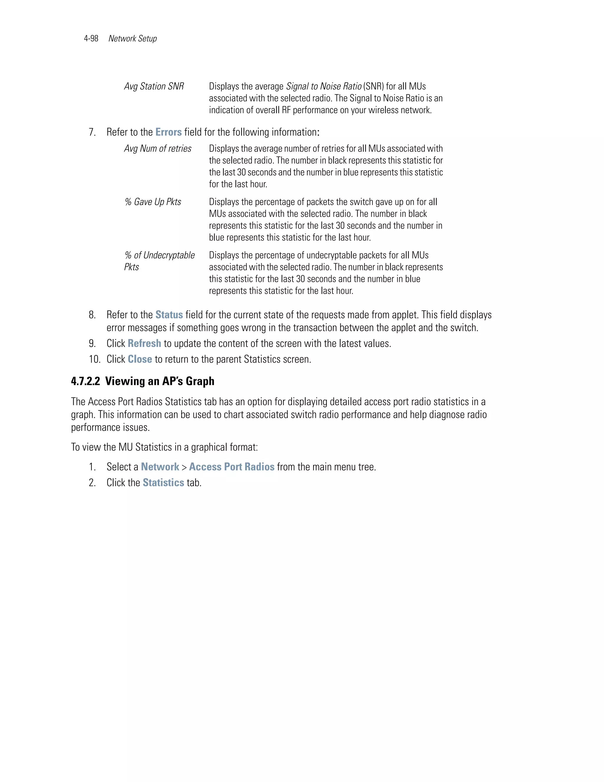 4-98   Network Setup




              Avg Station SNR       Displays the average Signal to Noise Ratio (SNR) for all MUs
                                    associated with the selected radio. The Signal to Noise Ratio is an
                                    indication of overall RF performance on your wireless network.

    7. Refer to the Errors field for the following information:
              Avg Num of retries    Displays the average number of retries for all MUs associated with
                                    the selected radio. The number in black represents this statistic for
                                    the last 30 seconds and the number in blue represents this statistic
                                    for the last hour.
              % Gave Up Pkts        Displays the percentage of packets the switch gave up on for all
                                    MUs associated with the selected radio. The number in black
                                    represents this statistic for the last 30 seconds and the number in
                                    blue represents this statistic for the last hour.
              % of Undecryptable    Displays the percentage of undecryptable packets for all MUs
              Pkts                  associated with the selected radio. The number in black represents
                                    this statistic for the last 30 seconds and the number in blue
                                    represents this statistic for the last hour.

    8. Refer to the Status field for the current state of the requests made from applet. This field displays
        error messages if something goes wrong in the transaction between the applet and the switch.
    9. Click Refresh to update the content of the screen with the latest values.
    10. Click Close to return to the parent Statistics screen.

4.7.2.2 Viewing an AP’s Graph
The Access Port Radios Statistics tab has an option for displaying detailed access port radio statistics in a
graph. This information can be used to chart associated switch radio performance and help diagnose radio
performance issues.
To view the MU Statistics in a graphical format:
    1. Select a Network > Access Port Radios from the main menu tree.
    2. Click the Statistics tab.
 