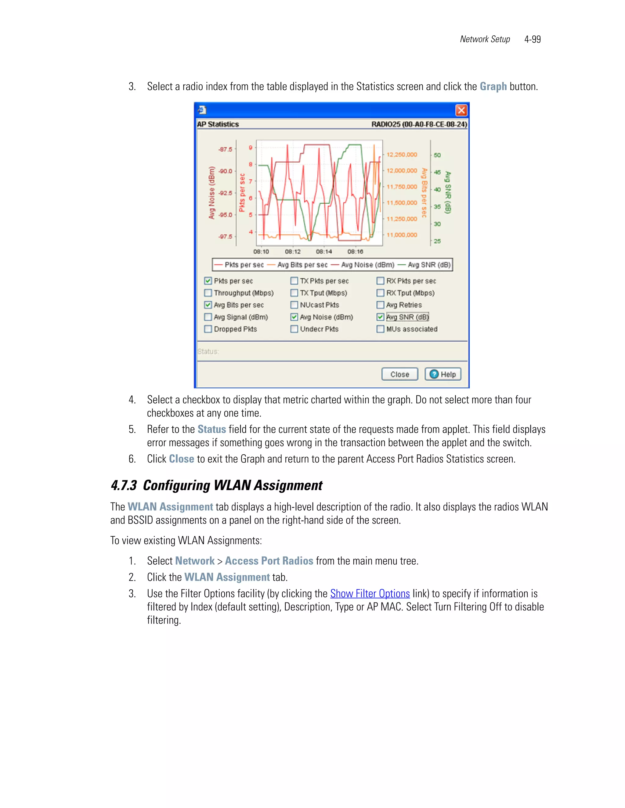 Network Setup   4-99



    3. Select a radio index from the table displayed in the Statistics screen and click the Graph button.




    4. Select a checkbox to display that metric charted within the graph. Do not select more than four
       checkboxes at any one time.
    5. Refer to the Status field for the current state of the requests made from applet. This field displays
       error messages if something goes wrong in the transaction between the applet and the switch.
    6. Click Close to exit the Graph and return to the parent Access Port Radios Statistics screen.

4.7.3 Configuring WLAN Assignment
The WLAN Assignment tab displays a high-level description of the radio. It also displays the radios WLAN
and BSSID assignments on a panel on the right-hand side of the screen.
To view existing WLAN Assignments:
    1. Select Network > Access Port Radios from the main menu tree.
    2. Click the WLAN Assignment tab.
    3. Use the Filter Options facility (by clicking the Show Filter Options link) to specify if information is
       filtered by Index (default setting), Description, Type or AP MAC. Select Turn Filtering Off to disable
       filtering.
 