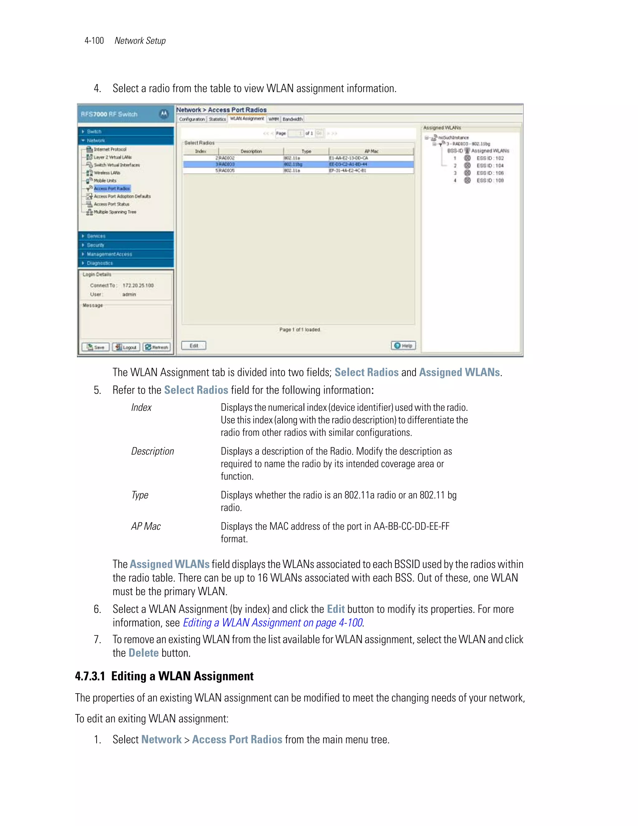 4-100   Network Setup




    4. Select a radio from the table to view WLAN assignment information.




          The WLAN Assignment tab is divided into two fields; Select Radios and Assigned WLANs.
    5. Refer to the Select Radios field for the following information:
              Index               Displays the numerical index (device identifier) used with the radio.
                                  Use this index (along with the radio description) to differentiate the
                                  radio from other radios with similar configurations.
              Description         Displays a description of the Radio. Modify the description as
                                  required to name the radio by its intended coverage area or
                                  function.
              Type                Displays whether the radio is an 802.11a radio or an 802.11 bg
                                  radio.
              AP Mac              Displays the MAC address of the port in AA-BB-CC-DD-EE-FF
                                  format.

          The Assigned WLANs field displays the WLANs associated to each BSSID used by the radios within
          the radio table. There can be up to 16 WLANs associated with each BSS. Out of these, one WLAN
          must be the primary WLAN.
    6. Select a WLAN Assignment (by index) and click the Edit button to modify its properties. For more
       information, see Editing a WLAN Assignment on page 4-100.
    7. To remove an existing WLAN from the list available for WLAN assignment, select the WLAN and click
       the Delete button.

4.7.3.1 Editing a WLAN Assignment
The properties of an existing WLAN assignment can be modified to meet the changing needs of your network,
To edit an exiting WLAN assignment:
    1. Select Network > Access Port Radios from the main menu tree.
 