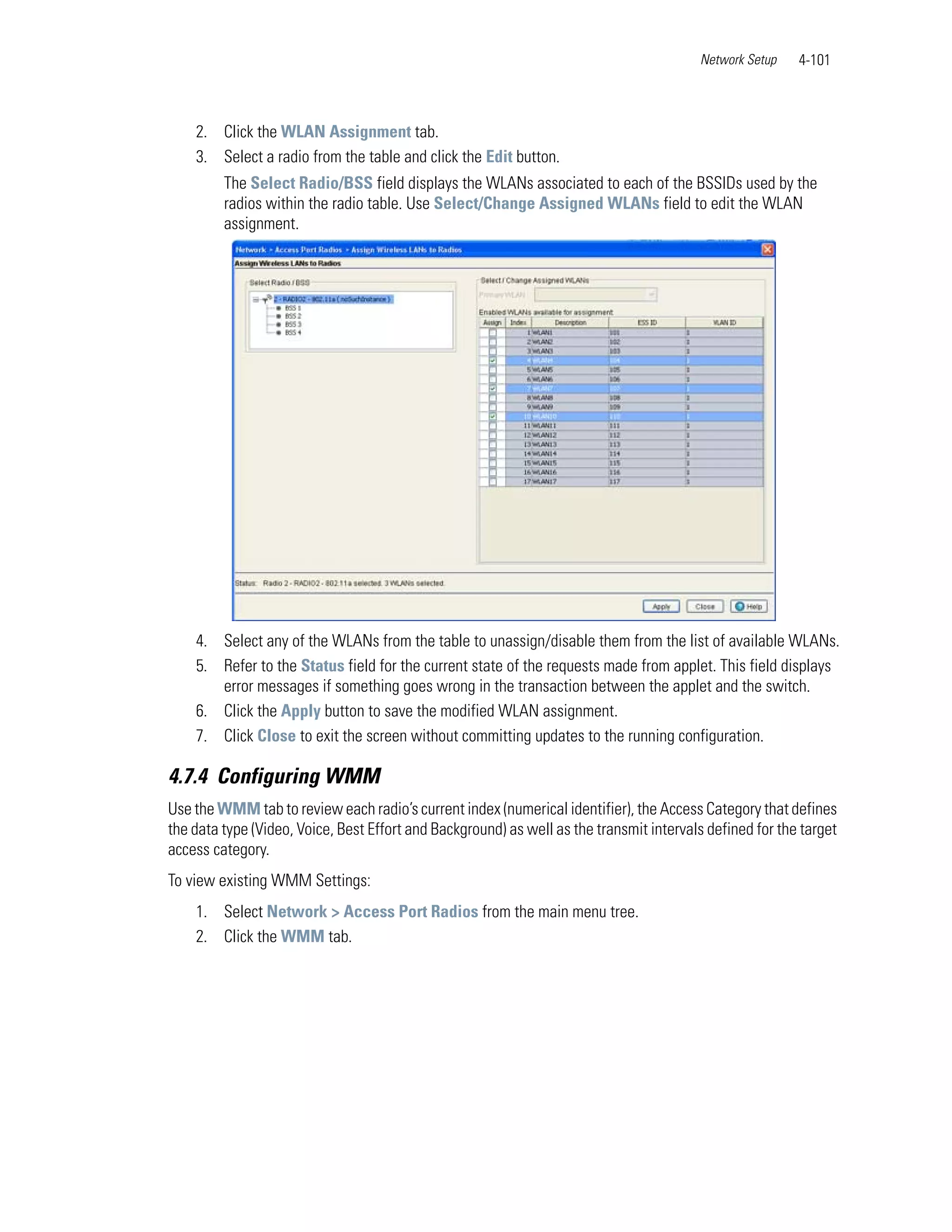 Network Setup    4-101



    2. Click the WLAN Assignment tab.
    3. Select a radio from the table and click the Edit button.
         The Select Radio/BSS field displays the WLANs associated to each of the BSSIDs used by the
         radios within the radio table. Use Select/Change Assigned WLANs field to edit the WLAN
         assignment.




    4. Select any of the WLANs from the table to unassign/disable them from the list of available WLANs.
    5. Refer to the Status field for the current state of the requests made from applet. This field displays
       error messages if something goes wrong in the transaction between the applet and the switch.
    6. Click the Apply button to save the modified WLAN assignment.
    7. Click Close to exit the screen without committing updates to the running configuration.

4.7.4 Configuring WMM
Use the WMM tab to review each radio’s current index (numerical identifier), the Access Category that defines
the data type (Video, Voice, Best Effort and Background) as well as the transmit intervals defined for the target
access category.
To view existing WMM Settings:
    1. Select Network > Access Port Radios from the main menu tree.
    2. Click the WMM tab.
 