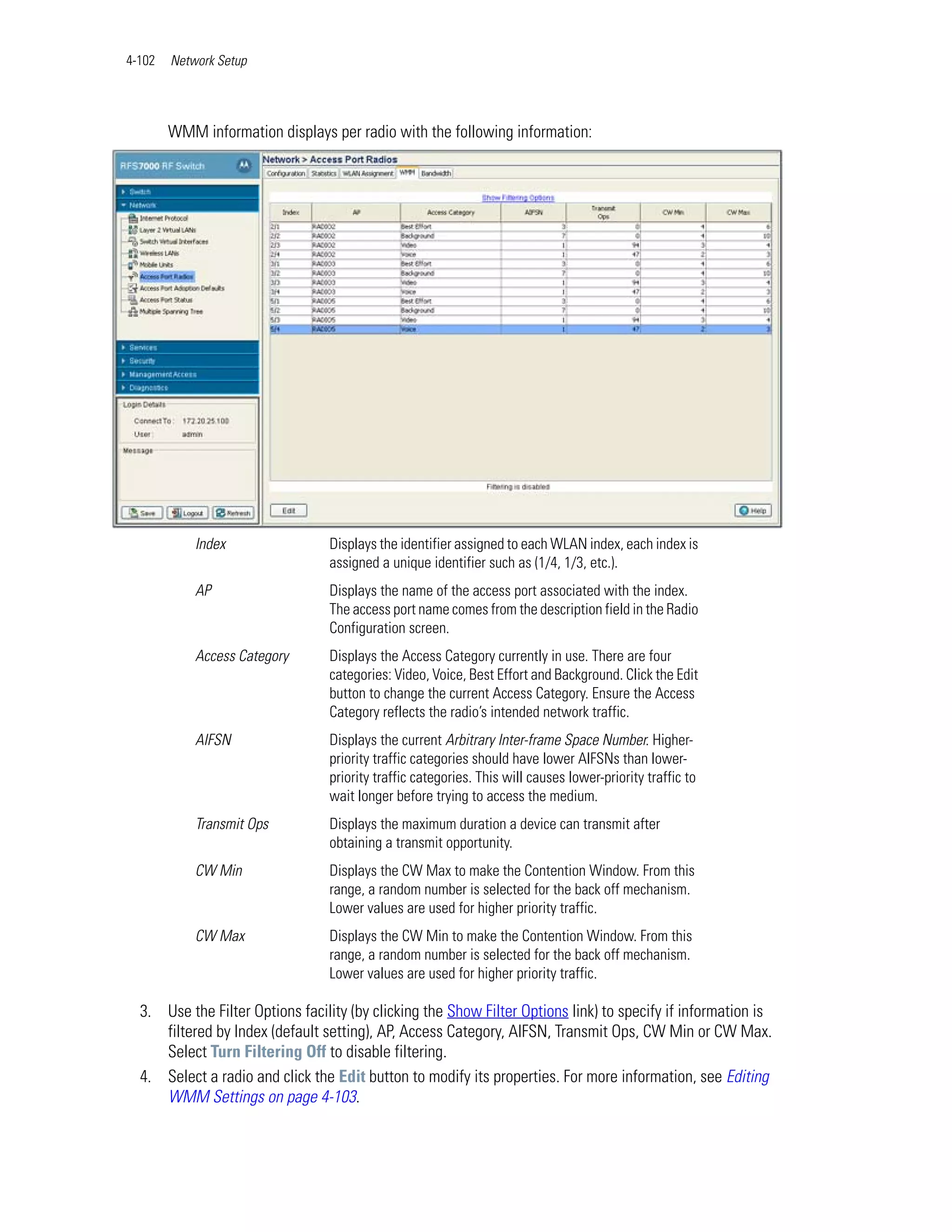 4-102   Network Setup




        WMM information displays per radio with the following information:




            Index                Displays the identifier assigned to each WLAN index, each index is
                                 assigned a unique identifier such as (1/4, 1/3, etc.).
            AP                   Displays the name of the access port associated with the index.
                                 The access port name comes from the description field in the Radio
                                 Configuration screen.
            Access Category      Displays the Access Category currently in use. There are four
                                 categories: Video, Voice, Best Effort and Background. Click the Edit
                                 button to change the current Access Category. Ensure the Access
                                 Category reflects the radio’s intended network traffic.
            AIFSN                Displays the current Arbitrary Inter-frame Space Number. Higher-
                                 priority traffic categories should have lower AIFSNs than lower-
                                 priority traffic categories. This will causes lower-priority traffic to
                                 wait longer before trying to access the medium.
            Transmit Ops         Displays the maximum duration a device can transmit after
                                 obtaining a transmit opportunity.
            CW Min               Displays the CW Max to make the Contention Window. From this
                                 range, a random number is selected for the back off mechanism.
                                 Lower values are used for higher priority traffic.
            CW Max               Displays the CW Min to make the Contention Window. From this
                                 range, a random number is selected for the back off mechanism.
                                 Lower values are used for higher priority traffic.

  3. Use the Filter Options facility (by clicking the Show Filter Options link) to specify if information is
     filtered by Index (default setting), AP, Access Category, AIFSN, Transmit Ops, CW Min or CW Max.
     Select Turn Filtering Off to disable filtering.
  4. Select a radio and click the Edit button to modify its properties. For more information, see Editing
     WMM Settings on page 4-103.
 