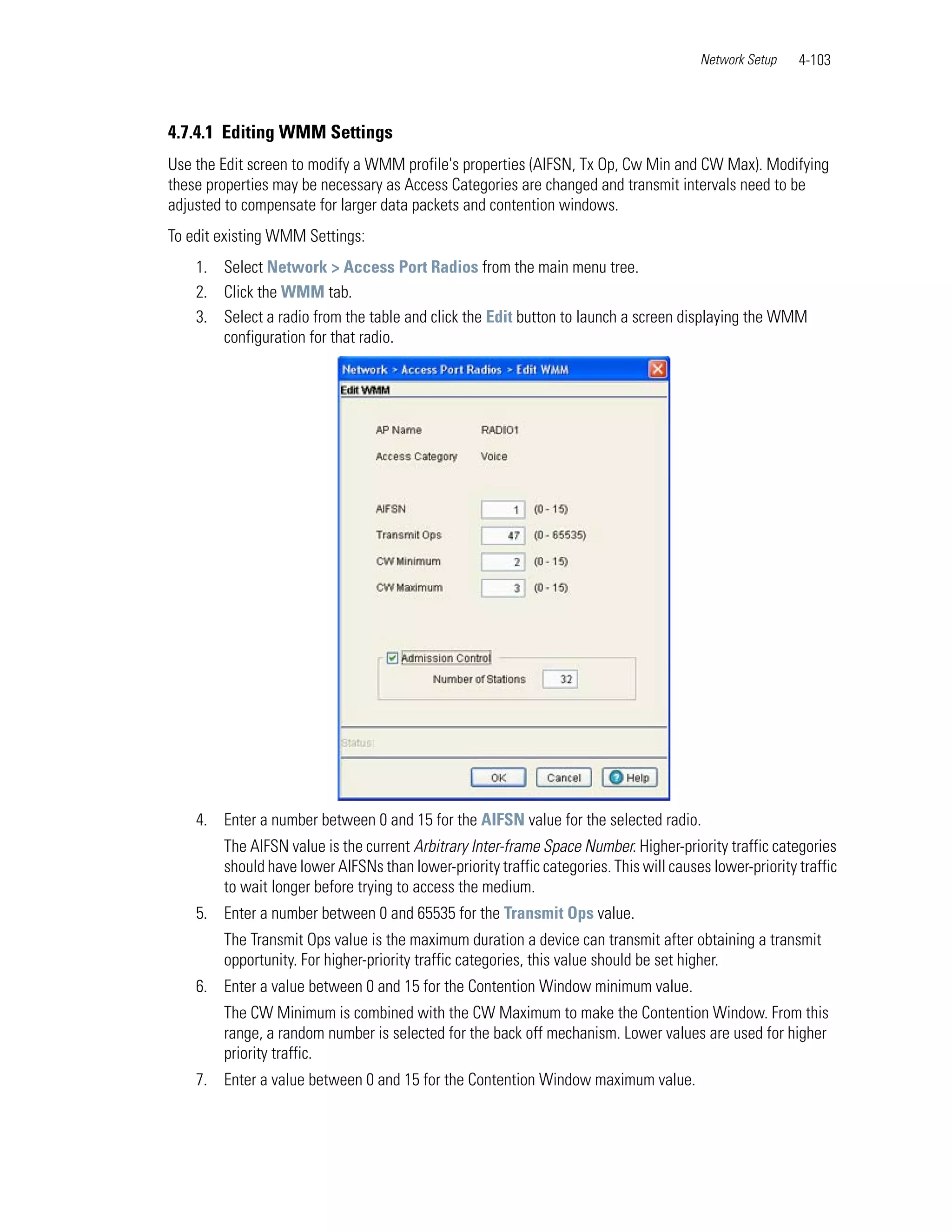 Network Setup    4-103



4.7.4.1 Editing WMM Settings
Use the Edit screen to modify a WMM profile's properties (AIFSN, Tx Op, Cw Min and CW Max). Modifying
these properties may be necessary as Access Categories are changed and transmit intervals need to be
adjusted to compensate for larger data packets and contention windows.
To edit existing WMM Settings:
    1. Select Network > Access Port Radios from the main menu tree.
    2. Click the WMM tab.
    3. Select a radio from the table and click the Edit button to launch a screen displaying the WMM
       configuration for that radio.




    4. Enter a number between 0 and 15 for the AIFSN value for the selected radio.
        The AIFSN value is the current Arbitrary Inter-frame Space Number. Higher-priority traffic categories
        should have lower AIFSNs than lower-priority traffic categories. This will causes lower-priority traffic
        to wait longer before trying to access the medium.
    5. Enter a number between 0 and 65535 for the Transmit Ops value.
        The Transmit Ops value is the maximum duration a device can transmit after obtaining a transmit
        opportunity. For higher-priority traffic categories, this value should be set higher.
    6. Enter a value between 0 and 15 for the Contention Window minimum value.
        The CW Minimum is combined with the CW Maximum to make the Contention Window. From this
        range, a random number is selected for the back off mechanism. Lower values are used for higher
        priority traffic.
    7. Enter a value between 0 and 15 for the Contention Window maximum value.
 