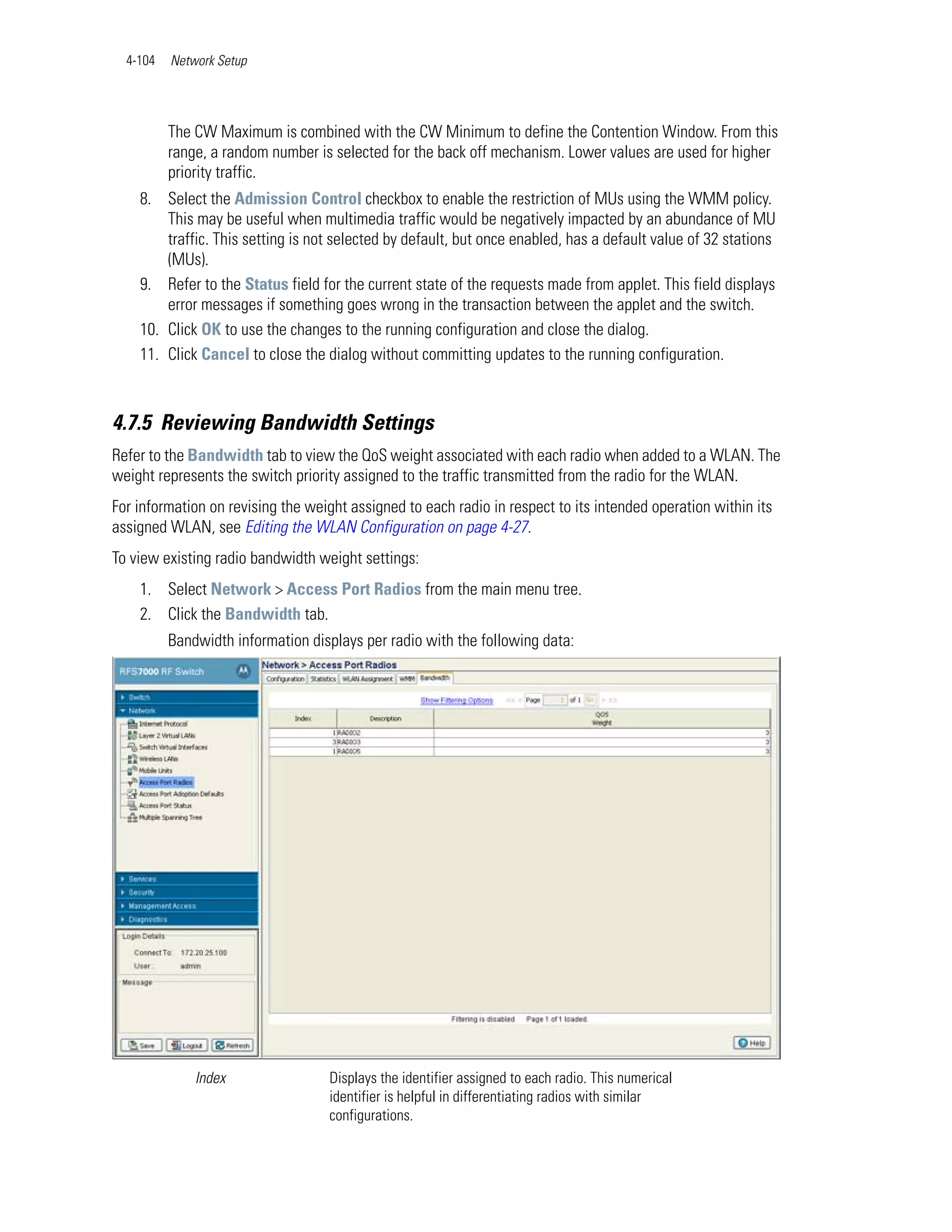 4-104   Network Setup




          The CW Maximum is combined with the CW Minimum to define the Contention Window. From this
          range, a random number is selected for the back off mechanism. Lower values are used for higher
          priority traffic.
    8. Select the Admission Control checkbox to enable the restriction of MUs using the WMM policy.
        This may be useful when multimedia traffic would be negatively impacted by an abundance of MU
        traffic. This setting is not selected by default, but once enabled, has a default value of 32 stations
        (MUs).
    9. Refer to the Status field for the current state of the requests made from applet. This field displays
        error messages if something goes wrong in the transaction between the applet and the switch.
    10. Click OK to use the changes to the running configuration and close the dialog.
    11. Click Cancel to close the dialog without committing updates to the running configuration.



4.7.5 Reviewing Bandwidth Settings
Refer to the Bandwidth tab to view the QoS weight associated with each radio when added to a WLAN. The
weight represents the switch priority assigned to the traffic transmitted from the radio for the WLAN.
For information on revising the weight assigned to each radio in respect to its intended operation within its
assigned WLAN, see Editing the WLAN Configuration on page 4-27.
To view existing radio bandwidth weight settings:
    1. Select Network > Access Port Radios from the main menu tree.
    2. Click the Bandwidth tab.
          Bandwidth information displays per radio with the following data:




              Index                Displays the identifier assigned to each radio. This numerical
                                   identifier is helpful in differentiating radios with similar
                                   configurations.
 