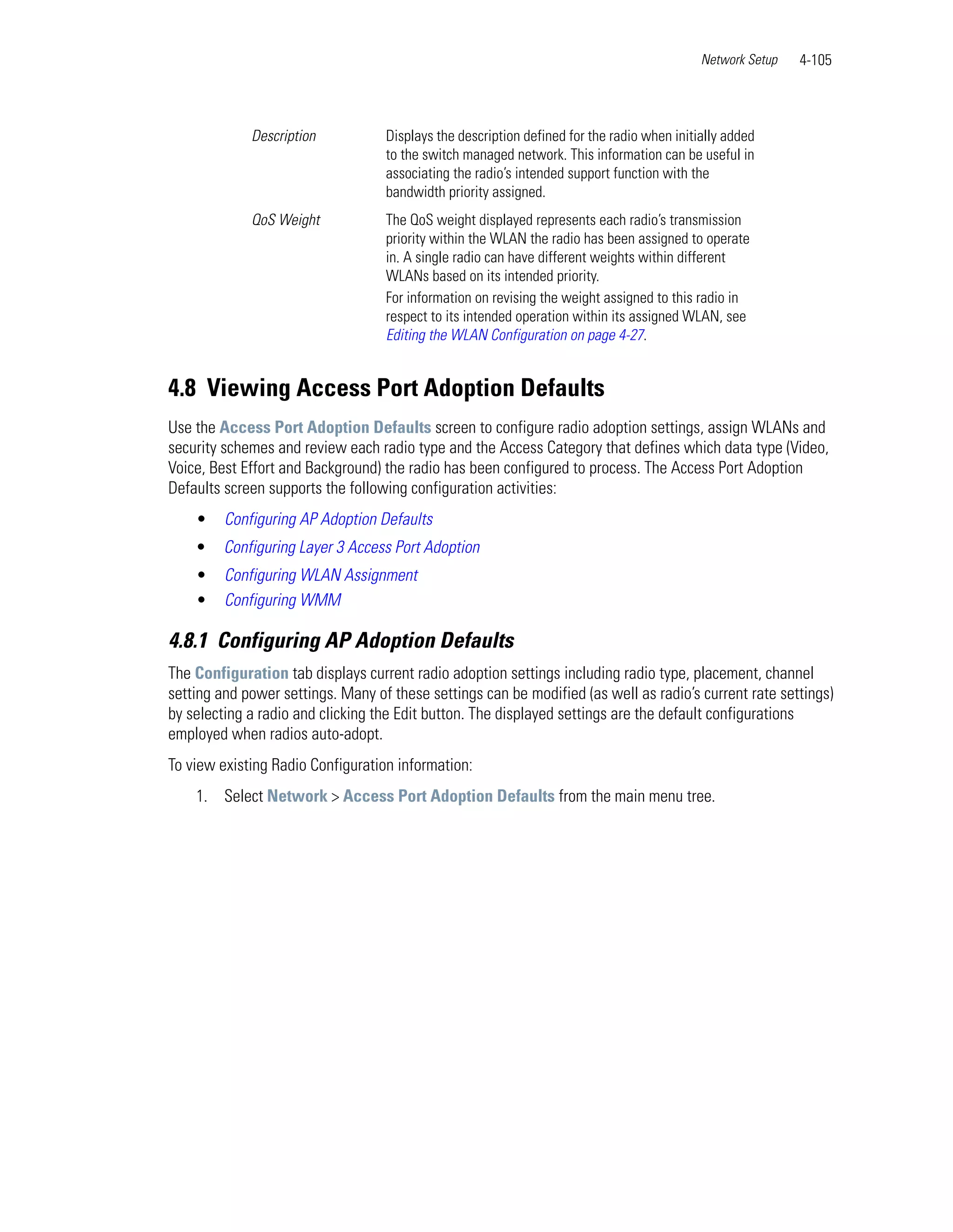 Network Setup   4-105



             Description           Displays the description defined for the radio when initially added
                                   to the switch managed network. This information can be useful in
                                   associating the radio’s intended support function with the
                                   bandwidth priority assigned.
             QoS Weight            The QoS weight displayed represents each radio’s transmission
                                   priority within the WLAN the radio has been assigned to operate
                                   in. A single radio can have different weights within different
                                   WLANs based on its intended priority.
                                   For information on revising the weight assigned to this radio in
                                   respect to its intended operation within its assigned WLAN, see
                                   Editing the WLAN Configuration on page 4-27.


4.8 Viewing Access Port Adoption Defaults
Use the Access Port Adoption Defaults screen to configure radio adoption settings, assign WLANs and
security schemes and review each radio type and the Access Category that defines which data type (Video,
Voice, Best Effort and Background) the radio has been configured to process. The Access Port Adoption
Defaults screen supports the following configuration activities:
    •    Configuring AP Adoption Defaults
    •    Configuring Layer 3 Access Port Adoption
    •    Configuring WLAN Assignment
    •    Configuring WMM

4.8.1 Configuring AP Adoption Defaults
The Configuration tab displays current radio adoption settings including radio type, placement, channel
setting and power settings. Many of these settings can be modified (as well as radio’s current rate settings)
by selecting a radio and clicking the Edit button. The displayed settings are the default configurations
employed when radios auto-adopt.
To view existing Radio Configuration information:
    1. Select Network > Access Port Adoption Defaults from the main menu tree.
 
