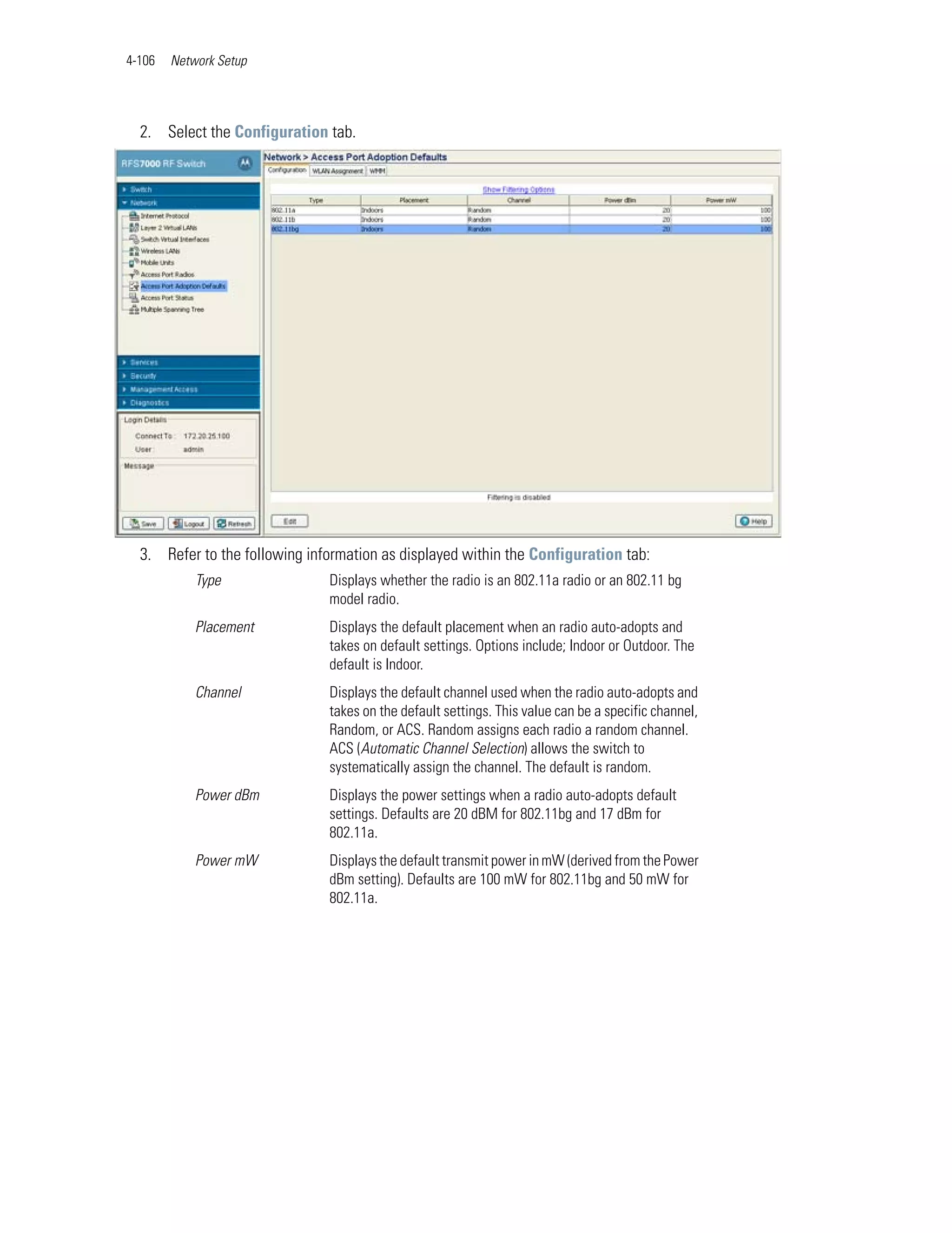 4-106   Network Setup




  2. Select the Configuration tab.




  3. Refer to the following information as displayed within the Configuration tab:
            Type               Displays whether the radio is an 802.11a radio or an 802.11 bg
                               model radio.
            Placement          Displays the default placement when an radio auto-adopts and
                               takes on default settings. Options include; Indoor or Outdoor. The
                               default is Indoor.
            Channel            Displays the default channel used when the radio auto-adopts and
                               takes on the default settings. This value can be a specific channel,
                               Random, or ACS. Random assigns each radio a random channel.
                               ACS (Automatic Channel Selection) allows the switch to
                               systematically assign the channel. The default is random.
            Power dBm          Displays the power settings when a radio auto-adopts default
                               settings. Defaults are 20 dBM for 802.11bg and 17 dBm for
                               802.11a.
            Power mW           Displays the default transmit power in mW (derived from the Power
                               dBm setting). Defaults are 100 mW for 802.11bg and 50 mW for
                               802.11a.
 