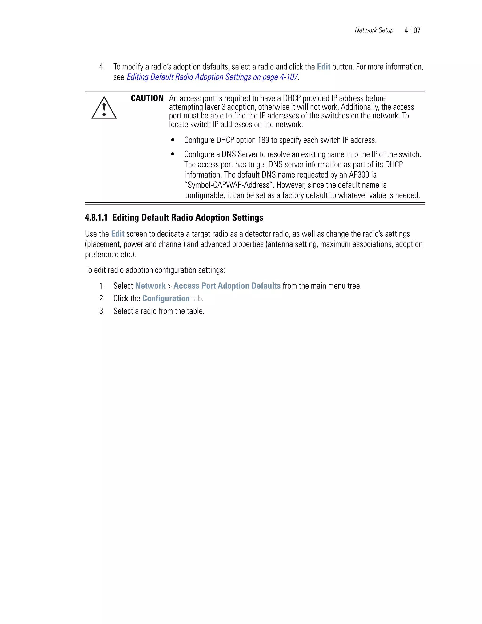 Network Setup   4-107



    4. To modify a radio’s adoption defaults, select a radio and click the Edit button. For more information,
       see Editing Default Radio Adoption Settings on page 4-107.

               CAUTION An access port is required to have a DHCP provided IP address before
     !                 attempting layer 3 adoption, otherwise it will not work. Additionally, the access
                       port must be able to find the IP addresses of the switches on the network. To
                       locate switch IP addresses on the network:
                           •    Configure DHCP option 189 to specify each switch IP address.
                           •    Configure a DNS Server to resolve an existing name into the IP of the switch.
                                The access port has to get DNS server information as part of its DHCP
                                information. The default DNS name requested by an AP300 is
                                “Symbol-CAPWAP-Address”. However, since the default name is
                                configurable, it can be set as a factory default to whatever value is needed.

4.8.1.1 Editing Default Radio Adoption Settings
Use the Edit screen to dedicate a target radio as a detector radio, as well as change the radio’s settings
(placement, power and channel) and advanced properties (antenna setting, maximum associations, adoption
preference etc.).
To edit radio adoption configuration settings:
    1. Select Network > Access Port Adoption Defaults from the main menu tree.
    2. Click the Configuration tab.
    3. Select a radio from the table.
 