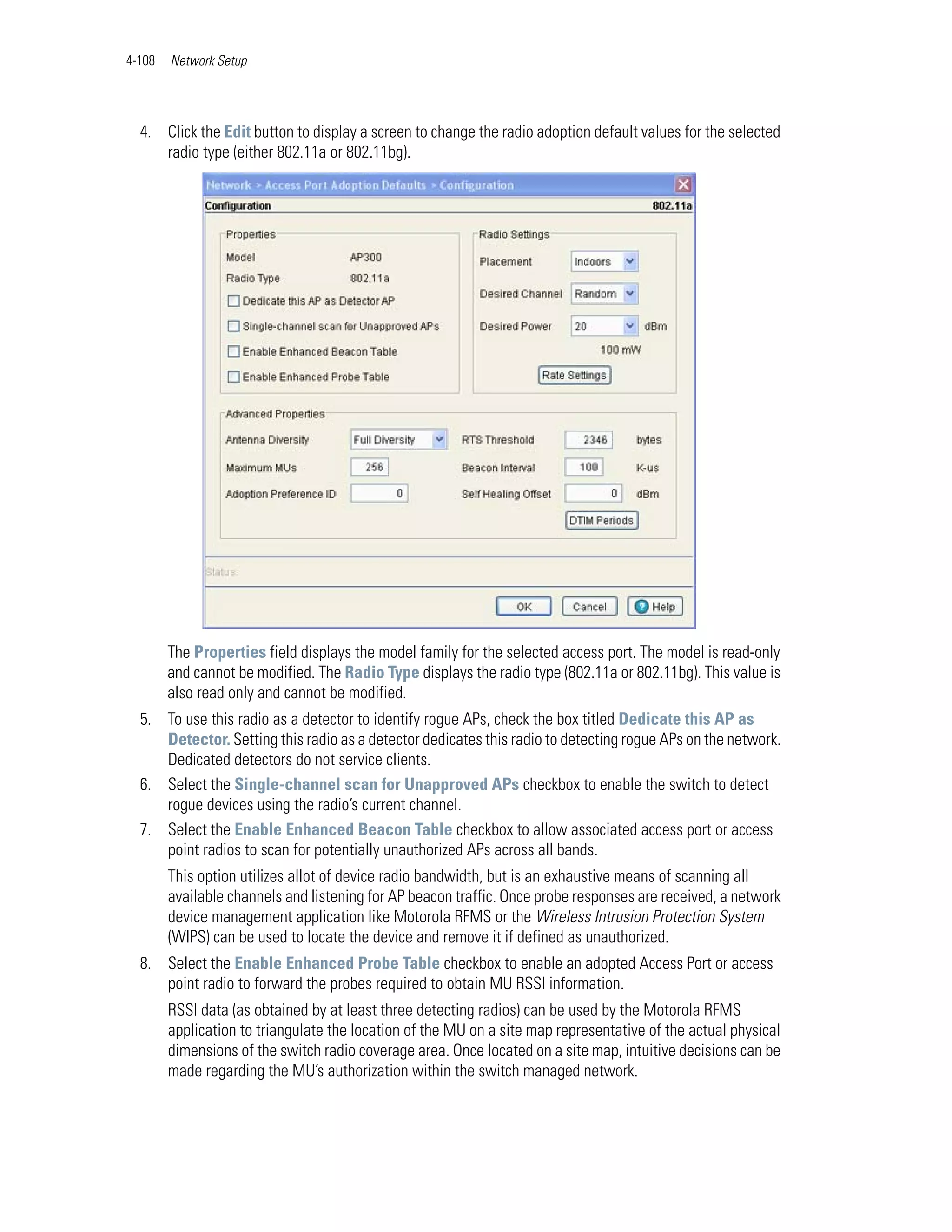 4-108   Network Setup




  4. Click the Edit button to display a screen to change the radio adoption default values for the selected
     radio type (either 802.11a or 802.11bg).




        The Properties field displays the model family for the selected access port. The model is read-only
        and cannot be modified. The Radio Type displays the radio type (802.11a or 802.11bg). This value is
        also read only and cannot be modified.
  5. To use this radio as a detector to identify rogue APs, check the box titled Dedicate this AP as
     Detector. Setting this radio as a detector dedicates this radio to detecting rogue APs on the network.
     Dedicated detectors do not service clients.
  6. Select the Single-channel scan for Unapproved APs checkbox to enable the switch to detect
     rogue devices using the radio’s current channel.
  7. Select the Enable Enhanced Beacon Table checkbox to allow associated access port or access
     point radios to scan for potentially unauthorized APs across all bands.
        This option utilizes allot of device radio bandwidth, but is an exhaustive means of scanning all
        available channels and listening for AP beacon traffic. Once probe responses are received, a network
        device management application like Motorola RFMS or the Wireless Intrusion Protection System
        (WIPS) can be used to locate the device and remove it if defined as unauthorized.
  8. Select the Enable Enhanced Probe Table checkbox to enable an adopted Access Port or access
     point radio to forward the probes required to obtain MU RSSI information.
        RSSI data (as obtained by at least three detecting radios) can be used by the Motorola RFMS
        application to triangulate the location of the MU on a site map representative of the actual physical
        dimensions of the switch radio coverage area. Once located on a site map, intuitive decisions can be
        made regarding the MU’s authorization within the switch managed network.
 