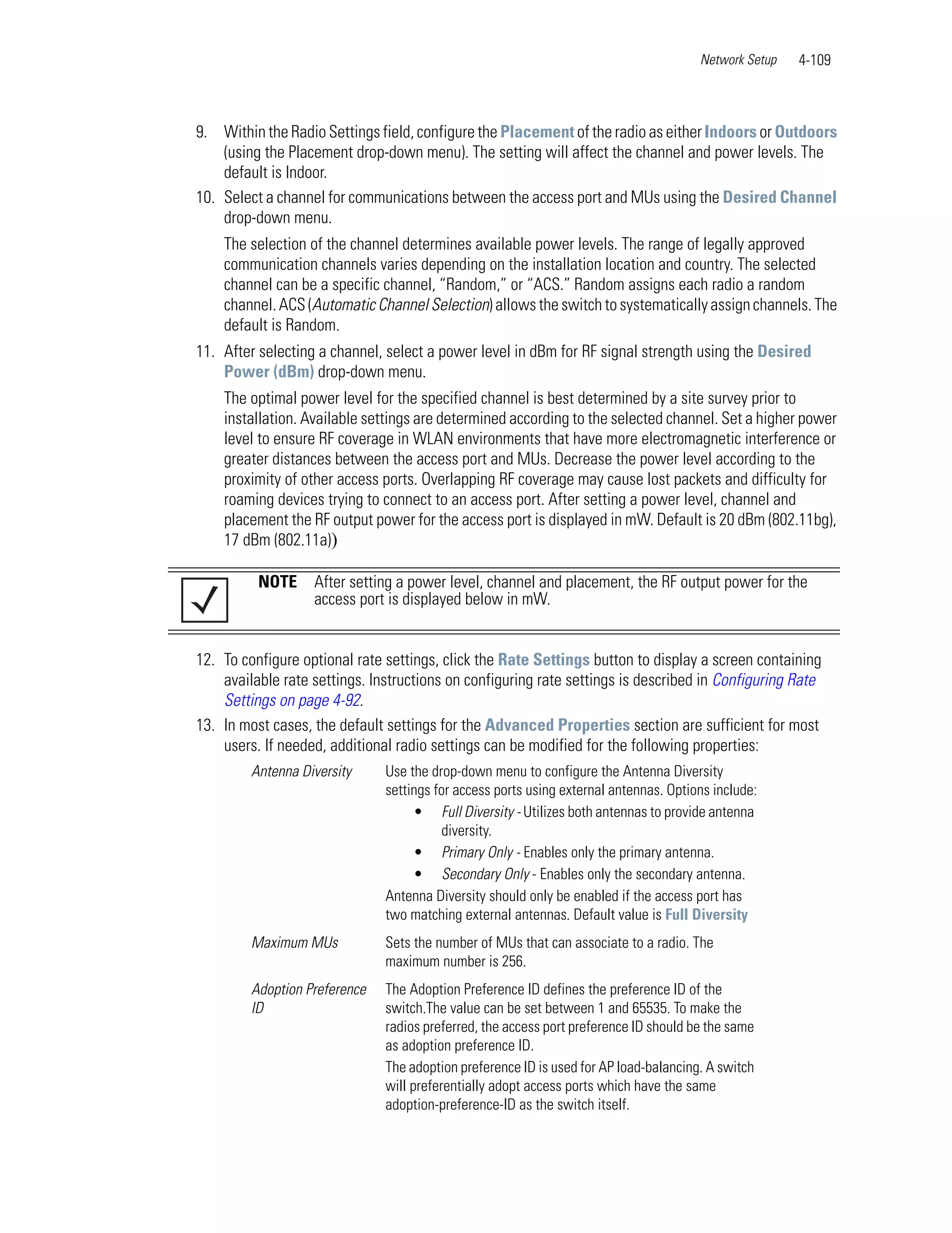 Network Setup   4-109



9. Within the Radio Settings field, configure the Placement of the radio as either Indoors or Outdoors
    (using the Placement drop-down menu). The setting will affect the channel and power levels. The
    default is Indoor.
10. Select a channel for communications between the access port and MUs using the Desired Channel
    drop-down menu.
    The selection of the channel determines available power levels. The range of legally approved
    communication channels varies depending on the installation location and country. The selected
    channel can be a specific channel, “Random,” or “ACS.” Random assigns each radio a random
    channel. ACS (Automatic Channel Selection) allows the switch to systematically assign channels. The
    default is Random.
11. After selecting a channel, select a power level in dBm for RF signal strength using the Desired
    Power (dBm) drop-down menu.
    The optimal power level for the specified channel is best determined by a site survey prior to
    installation. Available settings are determined according to the selected channel. Set a higher power
    level to ensure RF coverage in WLAN environments that have more electromagnetic interference or
    greater distances between the access port and MUs. Decrease the power level according to the
    proximity of other access ports. Overlapping RF coverage may cause lost packets and difficulty for
    roaming devices trying to connect to an access port. After setting a power level, channel and
    placement the RF output power for the access port is displayed in mW. Default is 20 dBm (802.11bg),
    17 dBm (802.11a))

          NOTE     After setting a power level, channel and placement, the RF output power for the
                   access port is displayed below in mW.


12. To configure optional rate settings, click the Rate Settings button to display a screen containing
    available rate settings. Instructions on configuring rate settings is described in Configuring Rate
    Settings on page 4-92.
13. In most cases, the default settings for the Advanced Properties section are sufficient for most
    users. If needed, additional radio settings can be modified for the following properties:
         Antenna Diversity     Use the drop-down menu to configure the Antenna Diversity
                               settings for access ports using external antennas. Options include:
                                    • Full Diversity - Utilizes both antennas to provide antenna
                                          diversity.
                                    • Primary Only - Enables only the primary antenna.
                                    • Secondary Only - Enables only the secondary antenna.
                               Antenna Diversity should only be enabled if the access port has
                               two matching external antennas. Default value is Full Diversity
         Maximum MUs           Sets the number of MUs that can associate to a radio. The
                               maximum number is 256.
         Adoption Preference   The Adoption Preference ID defines the preference ID of the
         ID                    switch.The value can be set between 1 and 65535. To make the
                               radios preferred, the access port preference ID should be the same
                               as adoption preference ID.
                               The adoption preference ID is used for AP load-balancing. A switch
                               will preferentially adopt access ports which have the same
                               adoption-preference-ID as the switch itself.
 
