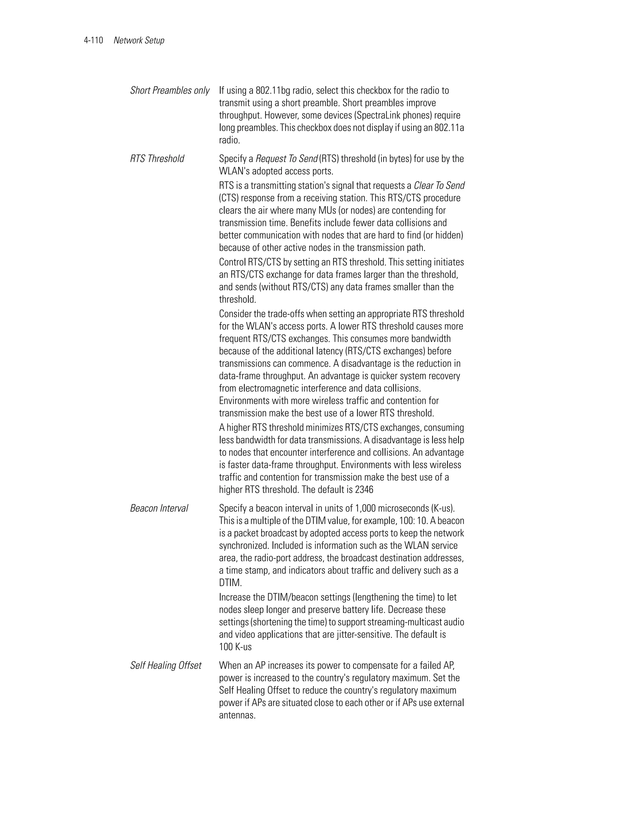 4-110   Network Setup




            Short Preambles only If using a 802.11bg radio, select this checkbox for the radio to
                                 transmit using a short preamble. Short preambles improve
                                 throughput. However, some devices (SpectraLink phones) require
                                 long preambles. This checkbox does not display if using an 802.11a
                                 radio.
            RTS Threshold          Specify a Request To Send (RTS) threshold (in bytes) for use by the
                                   WLAN's adopted access ports.
                                   RTS is a transmitting station's signal that requests a Clear To Send
                                   (CTS) response from a receiving station. This RTS/CTS procedure
                                   clears the air where many MUs (or nodes) are contending for
                                   transmission time. Benefits include fewer data collisions and
                                   better communication with nodes that are hard to find (or hidden)
                                   because of other active nodes in the transmission path.
                                   Control RTS/CTS by setting an RTS threshold. This setting initiates
                                   an RTS/CTS exchange for data frames larger than the threshold,
                                   and sends (without RTS/CTS) any data frames smaller than the
                                   threshold.
                                   Consider the trade-offs when setting an appropriate RTS threshold
                                   for the WLAN's access ports. A lower RTS threshold causes more
                                   frequent RTS/CTS exchanges. This consumes more bandwidth
                                   because of the additional latency (RTS/CTS exchanges) before
                                   transmissions can commence. A disadvantage is the reduction in
                                   data-frame throughput. An advantage is quicker system recovery
                                   from electromagnetic interference and data collisions.
                                   Environments with more wireless traffic and contention for
                                   transmission make the best use of a lower RTS threshold.
                                   A higher RTS threshold minimizes RTS/CTS exchanges, consuming
                                   less bandwidth for data transmissions. A disadvantage is less help
                                   to nodes that encounter interference and collisions. An advantage
                                   is faster data-frame throughput. Environments with less wireless
                                   traffic and contention for transmission make the best use of a
                                   higher RTS threshold. The default is 2346
            Beacon Interval        Specify a beacon interval in units of 1,000 microseconds (K-us).
                                   This is a multiple of the DTIM value, for example, 100: 10. A beacon
                                   is a packet broadcast by adopted access ports to keep the network
                                   synchronized. Included is information such as the WLAN service
                                   area, the radio-port address, the broadcast destination addresses,
                                   a time stamp, and indicators about traffic and delivery such as a
                                   DTIM.
                                   Increase the DTIM/beacon settings (lengthening the time) to let
                                   nodes sleep longer and preserve battery life. Decrease these
                                   settings (shortening the time) to support streaming-multicast audio
                                   and video applications that are jitter-sensitive. The default is
                                   100 K-us
            Self Healing Offset    When an AP increases its power to compensate for a failed AP,
                                   power is increased to the country's regulatory maximum. Set the
                                   Self Healing Offset to reduce the country's regulatory maximum
                                   power if APs are situated close to each other or if APs use external
                                   antennas.
 